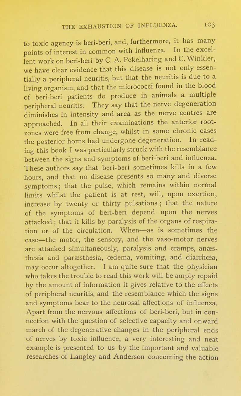 to toxic agency is beri-beri, and, furthermore, it has many points of interest in common with influenza. In the excel- lent work on beri-beri by C. A. Pekelharing and C. Winkler, we have clear evidence that this disease is not only essen- tially a peripheral neuritis, but that the neuritis is due to a living organism, and that the micrococci found in the blood of beri-beri patients do produce in animals a multiple peripheral neuritis. They say that the nerve degeneration diminishes in intensity and area as the nerve centres are approached. In all their examinations the anterior root- zones were free from change, whilst in some chronic cases the posterior horns had undergone degeneration. In read- ing this book I was particularly struck with the resemblance between the signs and symptoms of beri-beri and influenza. These authors say that beri-beri sometimes kills in a few hours, and that no disease presents so many and diverse symptoms; that the pulse, which remains within normal limits whilst the patient is at rest, will, upon exertion, increase by twenty or thirty pulsations ; that the nature of the symptoms of beri-beri depend upon the nerves attacked ; that it kills by paralysis of the organs of respira- tion or of the circulation. When—as is sometimes the case—the motor, the sensory, and the vaso-motor nerves are attacked simultaneously, paralysis and cramps, anaes- thesia and paraisthesia, cedema, vomiting, and diarrhoea, may occur altogether. I am quite sure that the physician who takes the trouble to read this work will be amply repaid by the amount of information it gives relative to the effects of peripheral neuritis, and the resemblance which the signs and symptoms bear to the neurosal affections of influenza. Apart from the nervous affections of beri-beri, but in con- nection with the question of selective capacity and onward march of the degenerative changes in the peripheral ends of nerves by toxic influence, a very interesting and neat example is presented to us by the important and valuable researches of Langley and Anderson concerning the action