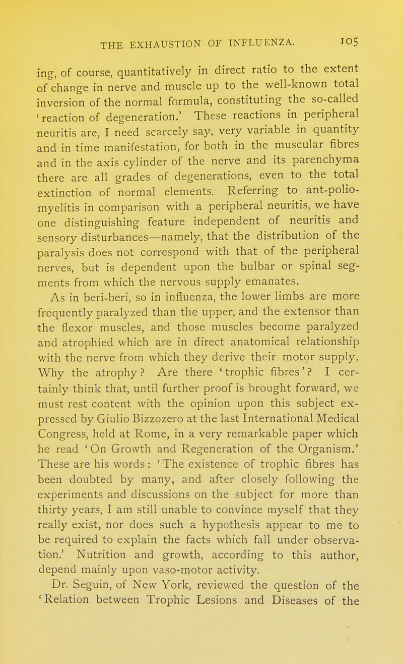 ing, of course, quantitatively in direct ratio to the extent of change in nerve and muscle up to the well-known total inversion of the normal formula, constituting the so-called 'reaction of degeneration.' These reactions in peripheral neuritis are, I need scarcely say, very variable in quantity and in time manifestation, for both in the muscular fibres and in the axis cylinder of the nerve and its parenchyma there are all grades of degenerations, even to the total extinction of normal elements. Referring to ant-poHo- myelitis in comparison with a peripheral neuritis, we have one distinguishing feature independent of neuritis and sensory disturbances—namely, that the distribution of the paralysis does not correspond with that of the peripheral nerves, but is dependent upon the bulbar or spinal seg- ments from which the nervous supply emanates. As in beri-beri, so in influenza, the lower limbs are more frequently paralyzed than the upper, and the extensor than the flexor muscles, and those muscles become paralyzed and atrophied which are in direct anatomical relationship with the nerve from which they derive their motor supply. Why the atrophy ? Are there ' trophic fibres ' ? I cer- tainly think that, until further proof is brought forward, we must rest content with the opinion upon this subject ex- pressed by Giulio Bizzozero at the last International Medical Congress, held at Rome, in a very remarkable paper which he read ' On Growth and Regeneration of the Organism.' These are his words: ' The existence of trophic fibres has been doubted by many, and after closely following the experiments and discussions on the subject for more than thirty years, I am still unable to convince myself that they really exist, nor does such a hypothesis appear to me to be required to explain the facts which fall under observa- tion.' Nutrition and growth, according to this author, depend mainly upon vaso-motor activity. Dr. Seguin, of New York, reviewed the question of the ' Relation between Trophic Lesions and Diseases of the