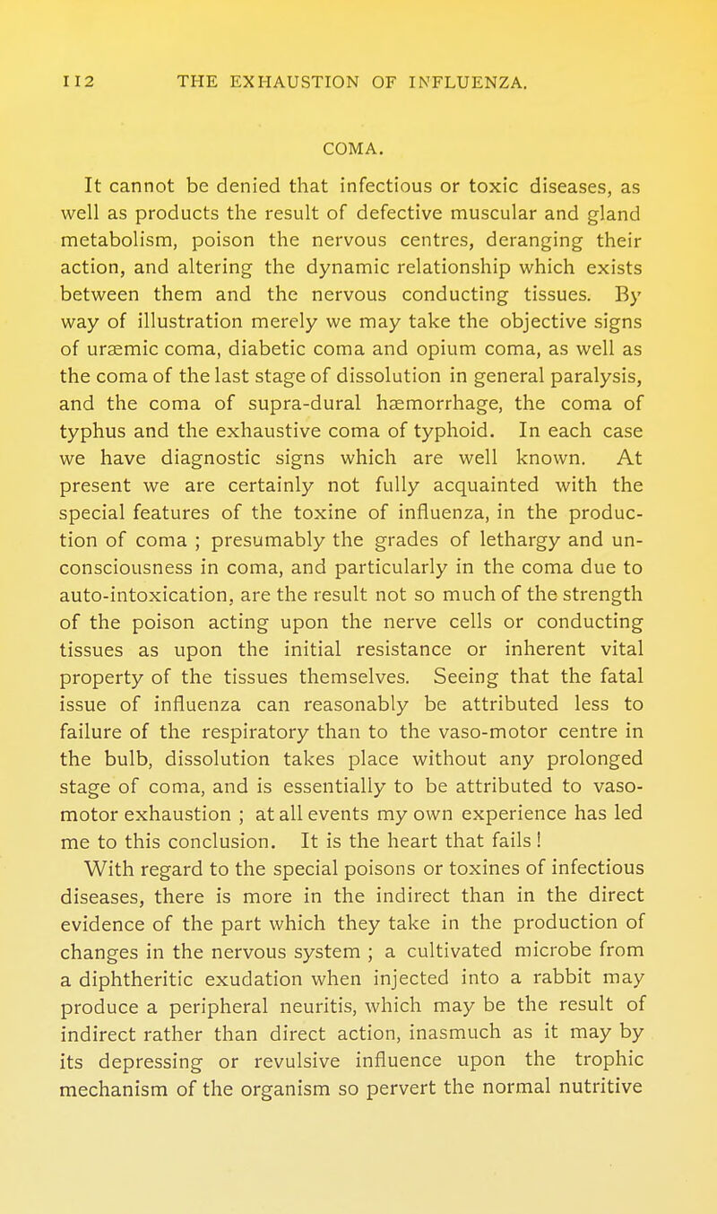 COMA. It cannot be denied that infectious or toxic diseases, as well as products the result of defective muscular and gland metabolism, poison the nervous centres, deranging their action, and altering the dynamic relationship which exists between them and the nervous conducting tissues. By way of illustration merely we may take the objective signs of uraemic coma, diabetic coma and opium coma, as well as the coma of the last stage of dissolution in general paralysis, and the coma of supra-dural haemorrhage, the coma of typhus and the exhaustive coma of typhoid. In each case we have diagnostic signs which are well known. At present we are certainly not fully acquainted with the special features of the toxine of influenza, in the produc- tion of coma ; presumably the grades of lethargy and un- consciousness in coma, and particularly in the coma due to auto-intoxication, are the result not so much of the strength of the poison acting upon the nerve cells or conducting tissues as upon the initial resistance or inherent vital property of the tissues themselves. Seeing that the fatal issue of influenza can reasonably be attributed less to failure of the respiratory than to the vaso-motor centre in the bulb, dissolution takes place without any prolonged stage of coma, and is essentially to be attributed to vaso- motor exhaustion ; at all events my own experience has led me to this conclusion. It is the heart that fails i With regard to the special poisons or toxines of infectious diseases, there is more in the indirect than in the direct evidence of the part which they take in the production of changes in the nervous system ; a cultivated microbe from a diphtheritic exudation when injected into a rabbit may produce a peripheral neuritis, which may be the result of indirect rather than direct action, inasmuch as it may by its depressing or revulsive influence upon the trophic mechanism of the organism so pervert the normal nutritive