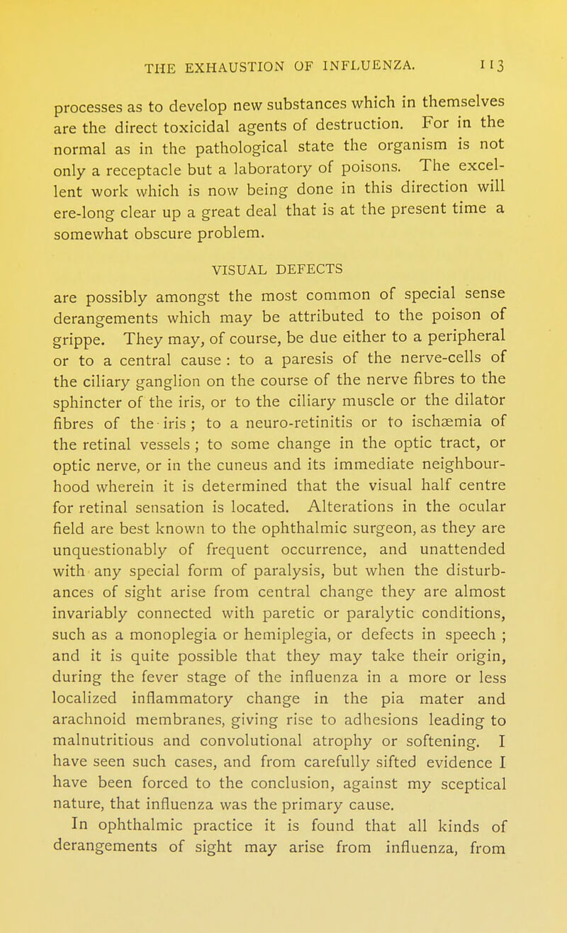 processes as to develop new substances which in themselves are the direct toxicidal agents of destruction. For in the normal as in the pathological state the organism is not only a receptacle but a laboratory of poisons. The excel- lent work which is now being done in this direction will ere-long clear up a great deal that is at the present time a somewhat obscure problem. VISUAL DEFECTS are possibly amongst the most common of special sense derangements which may be attributed to the poison of grippe. They may, of course, be due either to a peripheral or to a central cause : to a paresis of the nerve-cells of the ciliary ganglion on the course of the nerve fibres to the sphincter of the iris, or to the ciliary muscle or the dilator fibres of the iris ; to a neuro-retinitis or to ischaemia of the retinal vessels ; to some change in the optic tract, or optic nerve, or in the cuneus and its immediate neighbour- hood wherein it is determined that the visual half centre for retinal sensation is located. Alterations in the ocular field are best known to the ophthalmic surgeon, as they are unquestionably of frequent occurrence, and unattended with any special form of paralysis, but when the disturb- ances of sight arise from central change they are almost invariably connected with paretic or paralytic conditions, such as a monoplegia or hemiplegia, or defects in speech ; and it is quite possible that they may take their origin, during the fever stage of the influenza in a more or less localized inflammatory change in the pia mater and arachnoid membranes, giving rise to adhesions leading to malnutritions and convolutional atrophy or softening. I have seen such cases, and from carefully sifted evidence I have been forced to the conclusion, against my sceptical nature, that influenza was the primary cause. In ophthalmic practice it is found that all kinds of derangements of sight may arise from influenza, from