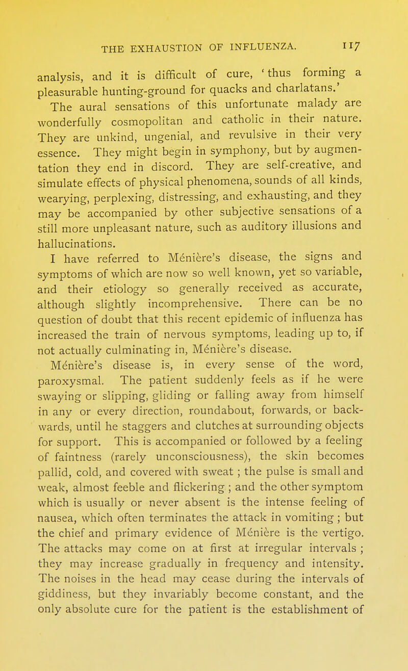 analysis, and it is difficult of cure, 'thus forming a pleasurable hunting-ground for quacks and charlatans.' The aural sensations of this unfortunate malady are wonderfully cosmopolitan and catholic in their nature. They are unkind, ungenial, and revulsive in their very essence. They might begin in symphony, but by augmen- tation they end in discord. They are self-creative, and simulate effects of physical phenomena, sounds of all kinds, wearying, perplexing, distressing, and exhausting, and they may be accompanied by other subjective sensations of a still more unpleasant nature, such as auditory illusions and hallucinations. I have referred to Meniere's disease, the signs and symptoms of which are now so well known, yet so variable, and their etiology so generally received as accurate, although slightly incomprehensive. There can be no question of doubt that this recent epidemic of influenza has increased the train of nervous symptoms, leading up to, if not actually culminating in, Meniere's disease. Meniere's disease is, in every sense of the word, paroxysmal. The patient suddenly feels as if he were swaying or slipping, gliding or falling away from himself in any or every direction, roundabout, forwards, or back- wards, until he staggers and clutches at surrounding objects for support. This is accompanied or followed by a feeling of faintness (rarely unconsciousness), the skin becomes pallid, cold, and covered with sweat; the pulse is small and weak, almost feeble and flickering ; and the other symptom which is usually or never absent is the intense feeling of nausea, which often terminates the attack in vomiting ; but the chief and primary evidence of Meniere is the vertigo. The attacks may come on at first at irregular intervals ; they may increase gradually in frequency and intensity. The noises in the head may cease during the intervals of giddiness, but they invariably become constant, and the only absolute cure for the patient is the establishment of