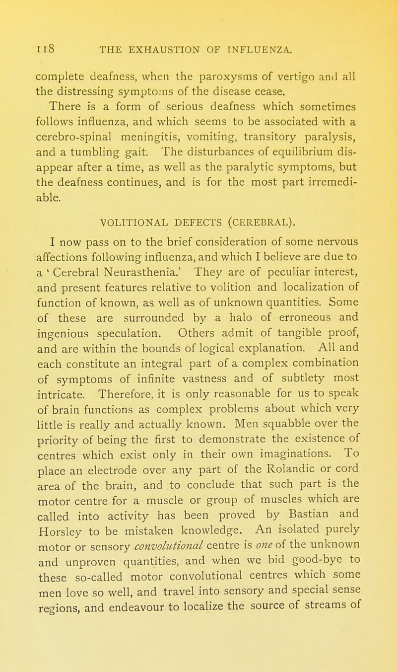 complete deafness, when the paroxysms of vertigo and all the distressing symptoms of the disease cease. There is a form of serious deafness which sometimes follows influenza, and which seems to be associated with a cerebro-spinal meningitis, vomiting, transitory paralysis, and a tumbling gait. The disturbances of equilibrium dis- appear after a time, as well as the paralytic symptoms, but the deafness continues, and is for the most part irremedi- able. VOLITIONAL DEFECTS (CEREBRAL). I now pass on to the brief consideration of some nervous affections following influenza, and which I believe are due to a ' Cerebral Neurasthenia.' They are of peculiar interest, and present features relative to volition and localization of function of known, as well as of unknown quantities. Some of these are surrounded by a halo of erroneous and ingenious speculation. Others admit of tangible proof, and are within the bounds of logical explanation. All and each constitute an integral part of a complex combination of symptoms of infinite vastness and of subtlety most intricate. Therefore, it is only reasonable for us to speak of brain functions as complex problems about which very little is really and actually known. Men squabble over the priority of being the first to demonstrate the existence of centres which exist only in their own imaginations. To place an electrode over any part of the Roland ic or cord area of the brain, and to conclude that such part is the motor centre for a muscle or group of muscles which are called into activity has been proved by Bastian and Horsley to be mistaken knowledge. An isolated purely motor or sensory convolutional centre is one of the unknown and unproven quantities, and when we bid good-bye to these so-called motor convolutional centres which some men love so well, and travel into sensory and special sense regions, and endeavour to localize the source of streams of
