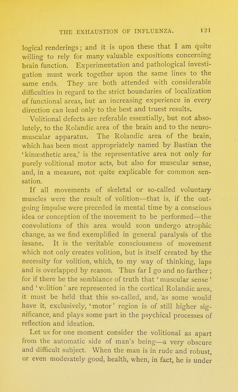 logical renderings; and it is upon these that I am quite willing to rely for many valuable expositions concerning brain function. Experimentation and pathological investi- gation must work together upon the same lines to the same ends. They are both attended with considerable difficulties in regard to the strict boundaries of localization of functional areas, but an increasing experience in every direction can lead only to the best and truest results. Volitional defects are referable essentially, but not abso- lutely, to the Rolandic area of the brain and to the neuro- muscular apparatus. The Rolandic area of the brain, which has been most appropriately named by Bastian the ' kinaesthetic area,' is the representative area not only for purely volitional motor acts, but also for muscular sense, and, in a measure, not quite explicable for common sen- sation. If all movements of skeletal or so-called voluntary muscles were the result of volition—that is, if the out- going impulse were preceded in mental time by a conscious idea or conception of the movement to be performed—the convolutions of this area would soon undergo atrophic change, as we find exemplified in general paralysis of the insane. It is the veritable consciousness of movement which not only creates volition, but is itself created by the necessity for volition, which, to my way of thinking, laps and is overlapped by reason. Thus far I go and no farther ; for if there be the semblance of truth that ' muscular sense ' and 'volition' are represented in the cortical Rolandic area, it must be held that this so-called, and, as some would have it, exclusively, ' motor' region is of still higher sig- nificance, and plays some part in the psychical processes of reflection and ideation. Let us for one moment consider the volitional as apart from the automatic side of man's being—a very obscure and difficult subject. When the man is in rude and robust, or even moderately good, health, when, in fact, he is under