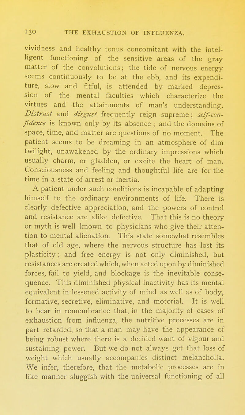 vividness and healthy tonus conconiitant with the intel- h'gent functioning of the sensitive areas of the gray matter of the convolutions; the tide of nervous energy seems continuously to be at the ebb, and its expendi- ture, slow and fitful, is attended by marked depres- sion of the mental faculties which characterize the virtues and the attainments of man's understanding. Distrust and disgust frequently reign supreme ; self-con- fidence is known only by its absence ; and the domains of space, time, and matter are questions of no moment. The patient seems to be dreaming in an atmosphere of dim twilight, unawakened by the ordinary impressions which usually charm, or gladden, or excite the heart of man. Consciousness and feeling and thoughtful life are for the time in a state of arrest or inertia. A patient under such conditions is incapable of adapting himself to the ordinary environments of life. There is clearly defective appreciation, and the powers of control and resistance are alike defective. That this is no theory or myth is well known to physicians who give their atten- tion to mental alienation. This state somewhat resembles that of old age, where the nervous structure has lost its plasticity ; and free energy is not only diminished, but resistances are created which, when acted upon by diminished forces, fail to yield, and blockage is the inevitable conse- quence. This diminished physical inactivity has its mental equivalent in lessened activity of mind as well as of body, formative, secretive, eliminative, and motorial. It is well to bear in remembrance that, in the majority of cases of exhaustion from influenza, the nutritive processes are in part retarded, so that a man may have the appearance of being robust where there is a decided want of vigour and sustaining power. But we do not always get that loss of weight which usually accompanies distinct melancholia. We infer, therefore, that the metabolic processes are in like manner sluggish with the universal functioning of all