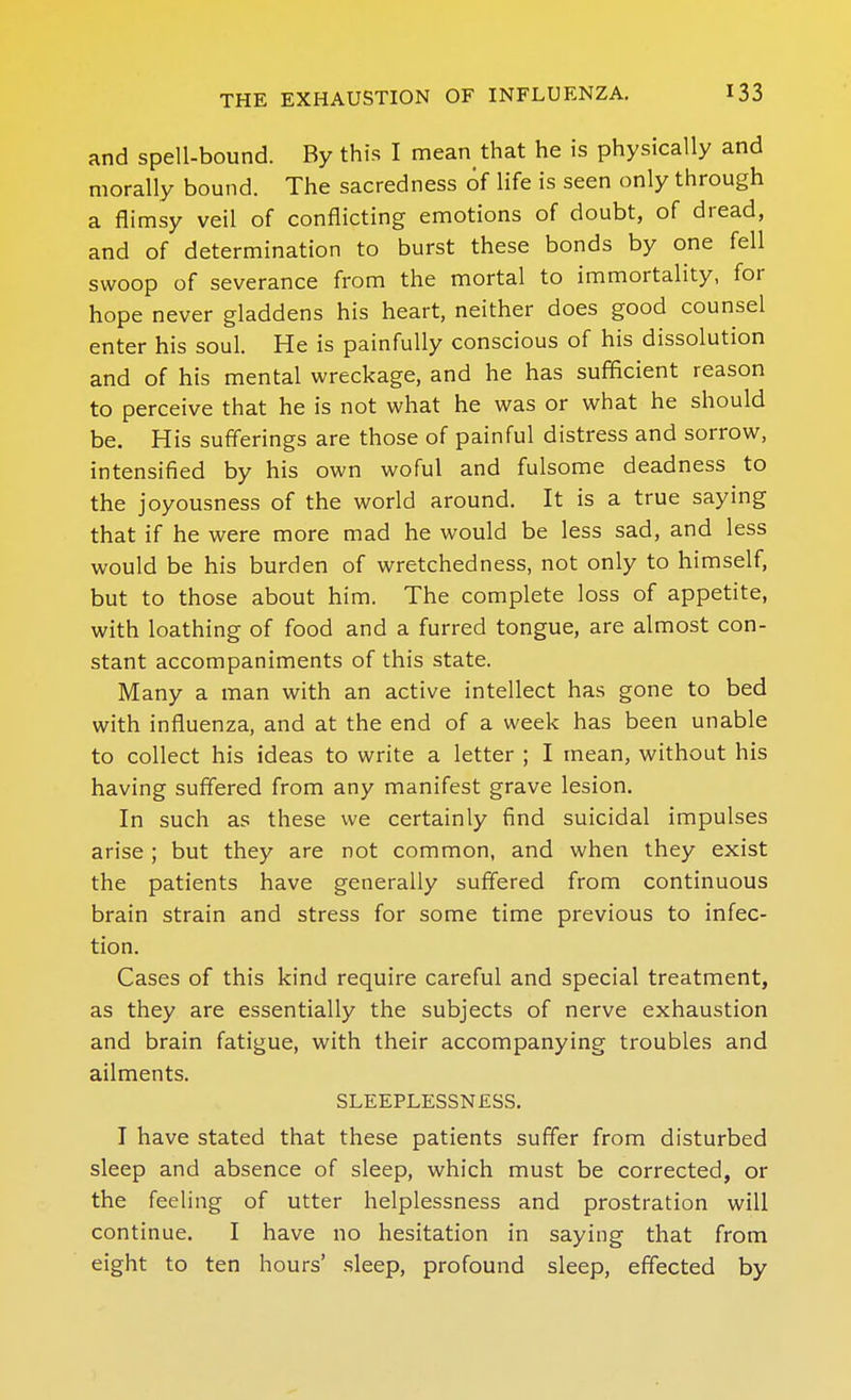 and spell-bound. By this I mean that he is physically and morally bound. The sacredness of life is seen only through a flimsy veil of conflicting emotions of doubt, of dread, and of determination to burst these bonds by one fell swoop of severance from the mortal to immortality, for hope never gladdens his heart, neither does good counsel enter his soul. He is painfully conscious of his dissolution and of his mental wreckage, and he has sufficient reason to perceive that he is not what he was or what he should be. His sufferings are those of painful distress and sorrow, intensified by his own woful and fulsome deadness to the joyousness of the world around. It is a true saying that if he vi^ere more mad he would be less sad, and less would be his burden of wretchedness, not only to himself, but to those about him. The complete loss of appetite, with loathing of food and a furred tongue, are almost con- stant accompaniments of this state. Many a man with an active intellect has gone to bed with influenza, and at the end of a week has been unable to collect his ideas to write a letter ; I mean, without his having suff'ered from any manifest grave lesion. In such as these we certainly find suicidal impulses arise ; but they are not common, and when they exist the patients have generally suffered from continuous brain strain and stress for some time previous to infec- tion. Cases of this kind require careful and special treatment, as they are essentially the subjects of nerve exhaustion and brain fatigue, with their accompanying troubles and ailments. SLEEPLESSNESS. I have stated that these patients suffer from disturbed sleep and absence of sleep, which must be corrected, or the feeling of utter helplessness and prostration will continue. I have no hesitation in saying that from eight to ten hours' sleep, profound sleep, effected by