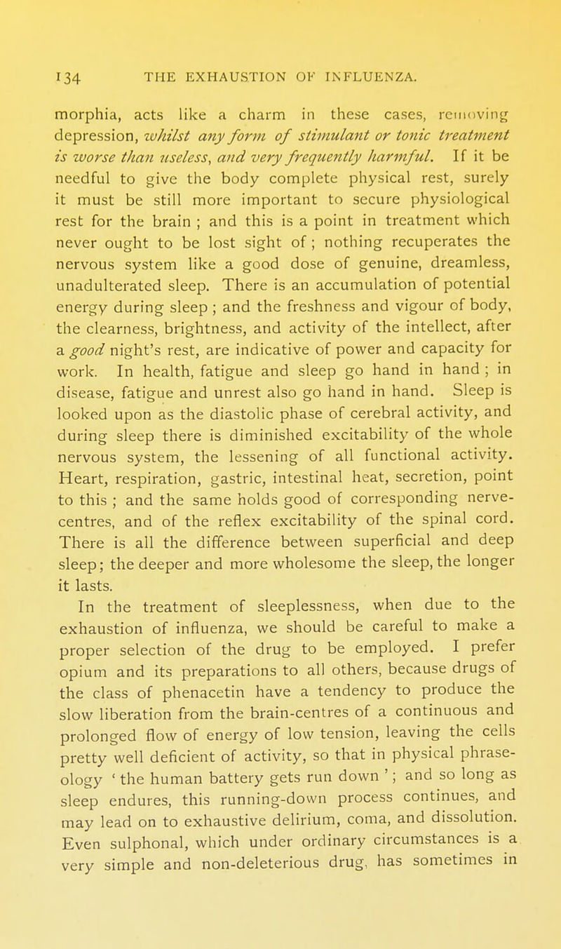 morphia, acts like a charm in these cases, removing depression, zvhilst any form of stimulant or tonic treatment is zvorse than useless, and very frequently harmful. If it be needful to give the body complete physical rest, surely it must be still more important to secure physiological rest for the brain ; and this is a point in treatment which never ought to be lost sight of; nothing recuperates the nervous system like a good dose of genuine, dreamless, unadulterated sleep. There is an accumulation of potential energy during sleep ; and the freshness and vigour of body, the clearness, brightness, and activity of the intellect, after a good night's rest, are indicative of power and capacity for work. In health, fatigue and sleep go hand in hand ; in disease, fatigue and unrest also go hand in hand. Sleep is looked upon as the diastolic phase of cerebral activity, and during sleep there is diminished excitability of the whole nervous system, the lessening of all functional activity. Heart, respiration, gastric, intestinal heat, secretion, point to this ; and the same holds good of corresponding nerve- centres, and of the reflex excitability of the spinal cord. There is all the difference between superficial and deep sleep; the deeper and more wholesome the sleep, the longer it lasts. In the treatment of sleeplessness, when due to the exhaustion of influenza, we should be careful to make a proper selection of the drug to be employed. I prefer opium and its preparations to all others, because drugs of the class of phenacetin have a tendency to produce the slow liberation from the brain-centres of a continuous and prolonged flow of energy of low tension, leaving the cells pretty well deficient of activity, so that in physical phrase- ology ' the human battery gets run down '; and so long as sleep endures, this running-down process continues, and may lead on to exhaustive delirium, coma, and dissolution. Even sulphonal, which under ordinary circumstances is a very simple and non-deleterious drug, has sometimes in