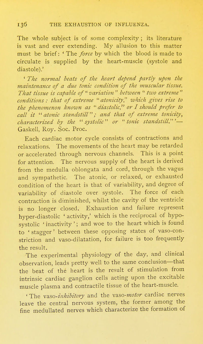 The whole subject is of some complexity ; its literature is vast and ever extending. My allusion to this matter must be brief: * The force by which the blood is made to circulate is supplied by the heart-muscle (systole and diastole).' ' The normal beats of the heart depend partly upon the maintenance of a due tonic condition of the muscular tissue. That tissue is capable of  variation  between  two extreme  conditions: that of extreme atonicity which gives rise to the phenomenon known as  diastolic'' or I should prefer to call it ''atonic standstiir'; and that of extreme tonicity, characterized by the ''systolic'' or tonic standstill^'— Gaskell, Roy. Soc. Proc. Each cardiac motor cycle consists of contractions and relaxations. The movements of the heart may be retarded or accelerated through nervous channels. This is a point for attention. The nervous supply of the heart is derived from the medulla oblongata and cord, through the vagus and sympathetic. The atonic, or relaxed, or exhausted condition of the heart is that of variability, and degree of variability of diastole over systole. The force of each contraction is diminished, whilst the cavity of the ventricle is no longer closed. Exhaustion and failure represent hyper-diastolic ' activity,' which is the reciprocal of hypo- systolic ' inactivity '; and woe to the heart which is found to * stagger ' between these opposing states of vaso-con- striction and vaso-dilatation, for failure is too frequently the result. The experimental physiology of the day, and clinical observation, leads pretty well to the same conclusion—that the beat of the heart is the result of stimulation from intrinsic cardiac ganglion cells acting upon the excitable muscle plasma and contractile tissue of the heart-muscle. ' The vzso-inhihitory and the vdiso-motor cardiac nerves leave the central nervous system, the former among the fine medullated nerves which characterize the formation of