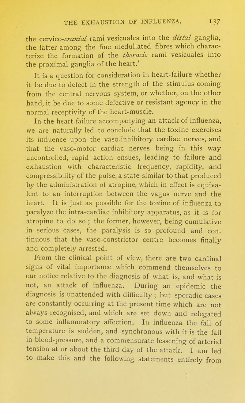 the cerv'ico-cranial rami vesicuales into the distal ganglia, the latter among the fine meduUated fibres which charac- terize the formation of the thoracic rami vesicuales into the proximal ganglia of the heart.' It is a question for consideration in heart-failure whether it be due to defect in the strength of the stimulus coming from the central nervous system, or whether, on the other hand, it be due to some defective or resistant agency in the normal receptivity of the heart-muscle. In the heart-failure accompanying an attack of influenza, we are naturally led to conclude that the toxine exercises its influence upon the vaso-inhibitory cardiac nerves, and that the vaso-motor cardiac nerves being in this way uncontrolled, rapid action ensues, leading to failure and exhaustion with characteristic frequency, rapidity, and compressibility of the pulse, a state similar to that produced by the administration of atropine, which in effect is equiva- lent to an interruption between the vagus nerve and the heart. It is just as possible for the toxine of influenza to paralyze the intra-cardiac inhibitory apparatus, as it is for atropine to do so ; the former, however, being cumulative in serious cases, the paralysis is so profound and con- tinuous that the vaso-constrictor centre becomes finally and completely arrested. From the clinical point of view, there are two cardinal signs of vital importance which commend themselves to our notice relative to the diagnosis of what is, and what is not, an attack of influenza. During an epidemic the diagnosis is unattended with difficulty ; but sporadic cases are constantly occurring at the present time which are not always recognised, and which are set down and relegated to some inflammatory affection. In influenza the fall of temperature is sudden, and synchronous with it is the fall in blood-pressure, and a commensurate lessening of arterial tension at or about the third day of the attack. I am led to make this and the following statements entirely from
