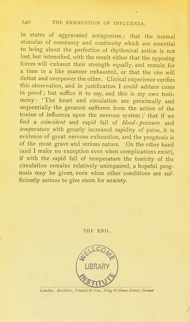 in states of aggravated antagonism; that the normal stimulus of constancy and continuity which are essential to bring about the perfection of rhythmical action is not lost, but intensified, with the result either that the opposing forces will exhaust their strength equally, and remain for a time in a like manner exhausted, or that the one will defeat and overpower the other. Clinical experience verifies this observation, and in justification I could adduce cases in proof; but suffice it to say, and this is my own testi- mony : ' The heart and circulation are proximally and sequentially the greatest sufferers from the action of the toxine of influenza upon the nervous system ;' that if we find a coincident and rapid fall of blood - pressure and temperature with greatly increased rapidity of pulse, it is evidence of great nervous exhaustion, and the prognosis is of the most grave and serious nature. On the other hand (and I make no exception even when complications exist), if with the rapid fall of temperature the tonicity of the circulation remains relatively unimpaired, a hopeful prog- nosis may be given, even when other conditions are suf- ficiently serious to give room for anxiety. THE END.