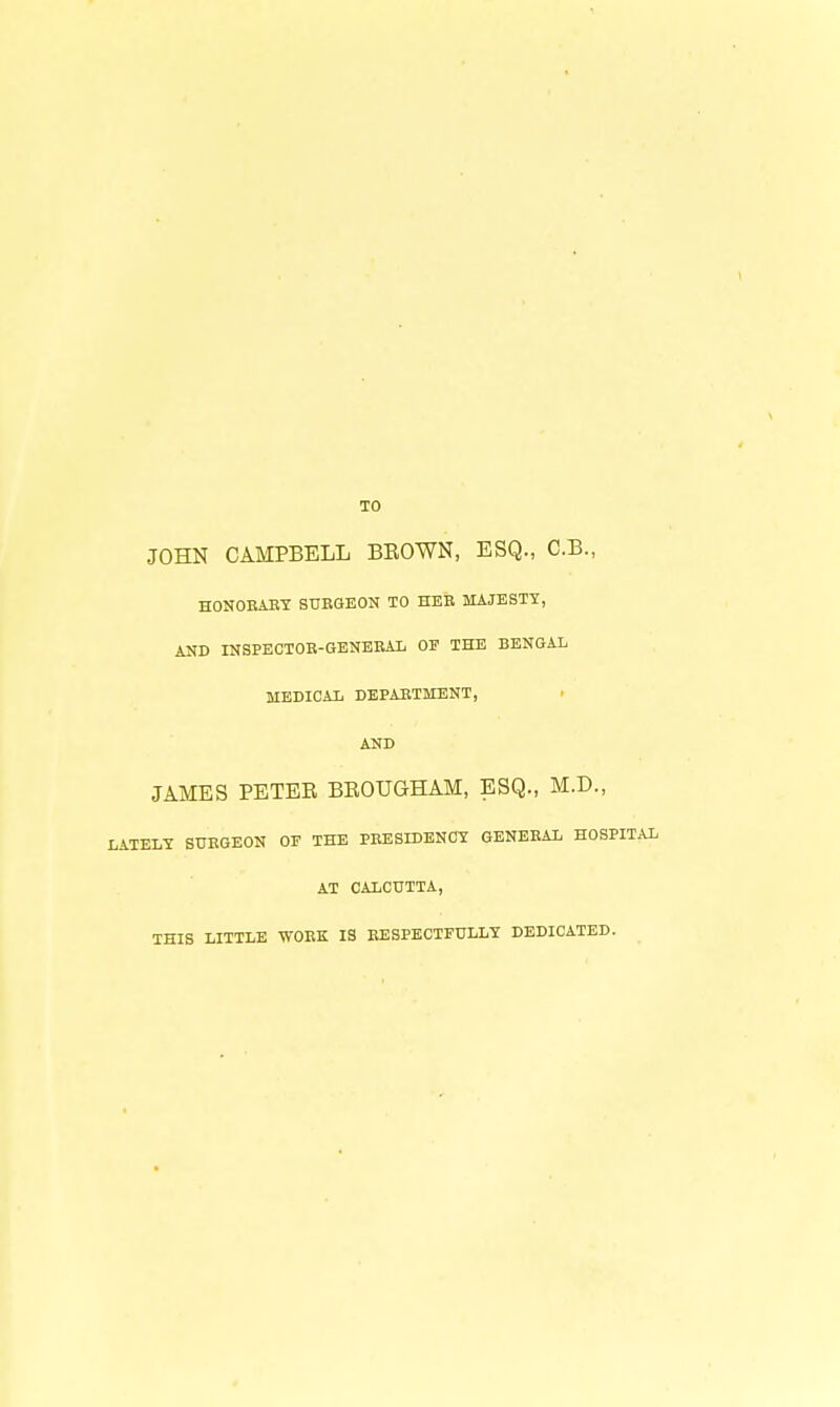 TO JOHN CAMPBELL BEOWN, ESQ., C.B., HONOEABT SUBGEON TO HEB MAJESTY, AND INSPECTOB-GBNEEAL OP THE BENGAL MEDICAL DEPABTMENT, AND JAMES PETER BEOUGHAM, ESQ., M.D., LATELY STJEGEON OF THE PBESIDENCY GENEBAL HOSPIT.A AT CALCUTTA, THIS LITTLE WOBK IS BESPECTFULLY DEDICATED.