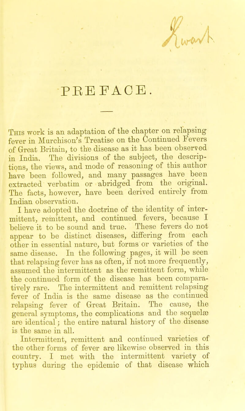 PEEFACE. This work is an adaptation of tlie chapter on relapsing fever in Murcliison's Treatise on the Continued Fevers of Great Britain, to the disease as it has been observed in India. The divisions of the subject, the descrip- tions, the views, and mode of reasoning of this author have been followed, and many passages have been extracted verbatim or abridged from the original. The facts, however, have been derived entirely from Indian observation. I have adopted the doctrine of the identity of inter- mittent, remittent, and continued fevers, because I beUeve it to be sound and true. These fevers do not appear to be distinct diseases, differing from each other in essential nature, but forms or varieties of the same disease. In the following pages, it will be seen that relapsing fever has as often, if not more frequently, assumed the intermittent as the remittent form, while the continued form of the disease has been compara- tively rare. The intermittent and remittent relapsing fever of India is the same disease as the continued relapsing fever of Great Britain. The cause, the general symptoms, the complications and the sequelae are identical; the entire natural history of the disease is the same in all. Intermittent, remittent and continued varieties of the other forms of fever are likewise observed in this country. I met with the intermittent variety of typhus during the epidemic of that disease which