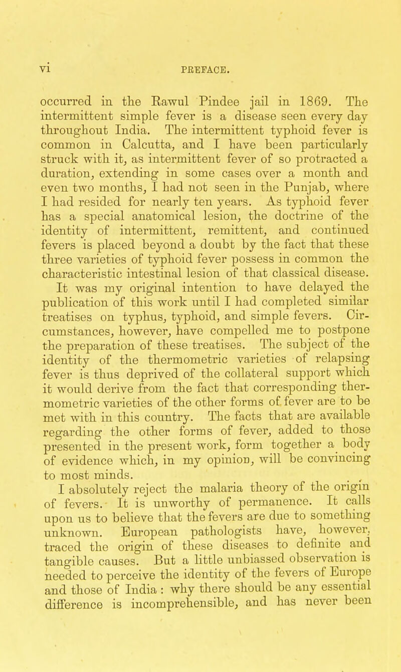 occurred in the Rawul Pindee jail in 1869. The intermittent simple fever is a disease seen every day throughout India. The intermittent typhoid fever is common in Calcutta^ and I have been particularly struck with it, as intermittent fever of so protracted a duration, extending in some cases over a month and even two months, I had not seen in the Punjab, where I had resided for nearly ten years. As typhoid fever has a special anatomical lesion, the doctrine of the identity of intermittent, remittent, and continued fevers is placed beyond a doubt by the fact that these three varieties of typhoid fever possess in common the characteristic intestinal lesion of that classical disease. It was my original intention to have delayed the publication of this work until I had completed similar treatises on typhus, typhoid, and simple fevers. Cir- cumstances, however, have compelled me to postpone the preparation of these treatises. The subject of the identity of the thermometric varieties of relapsing fever is thus deprived of the collateral support which it would derive from the fact that corresponding ther- mometric varieties of the other forms of fever are to be met with in this country. The facts that are available regarding the other forms of fever, added to those presented in the present work, form together a_ body of evidence which, in my opinion, will be convincing to most minds. I absolutely reject the malaria theory of the origin of fevers. It is unworthy of permanence. It calls upon us to believe that the fevers are due to something unknown. European pathologists have, however, traced the origin of these diseases to definite and tangible causes. But a little unbiassed observation is needed to perceive the identity of the fevers of Europe and those of India : why there should be any essential difference is incomprehensible, and has never been