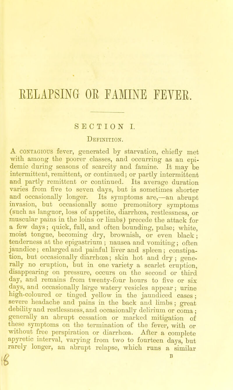 EELAPSING OR FAMINE FEVER. SECTION I. Definition. A CONTAGIOUS fever, generated by starvation, claiefly met witli among the poorer classes, and occurring as an epi- demic during seasons of scarcity and famine. It may be intermittent, remittent, or continued; or partly intermittent and partly remittent or continued. Its average duration varies from five to seven days, but is sometimes shorter and occasionally longer. Its symptoms are,—an abrupt invasion, but occasionally some premonitory symptoms (such as knguor, loss of appetite, diarrhoea, restlessness, or muscular pains in the loins or limbs) precede the attack for a few days; quick, full, and often l)ounding, jDulse; white, moist tongue, becoming diy, brownish, or even black; tenderness at the epigastrium ; nausea and vomiting; often jaundice; enlarged and painful hver and spleen; constipa- tion, but occasionally diari-hoea; skin hot and dry ; gene- rally no eruption, but in one variety a scarlet eruption, disappearing on pressure, occurs on the second or third day, and remains from twenty-four hours to five or six days, and occasionally large watery vesicles appear ; urine high-coloured or tinged yellow in the jaundiced cases; severe headache and pains in the back and linribs ; great debihty and restlessness, and occasionally delirium or coma ; generally an abrupt cessation or marked mitigation of these symptoms on the termination of the fever, with or witliout free perspiration or diarrhoea. After a complete apyretic interval, varying from two to fourteen days, but rarely longer, an abrupt relapse, which runs a similar