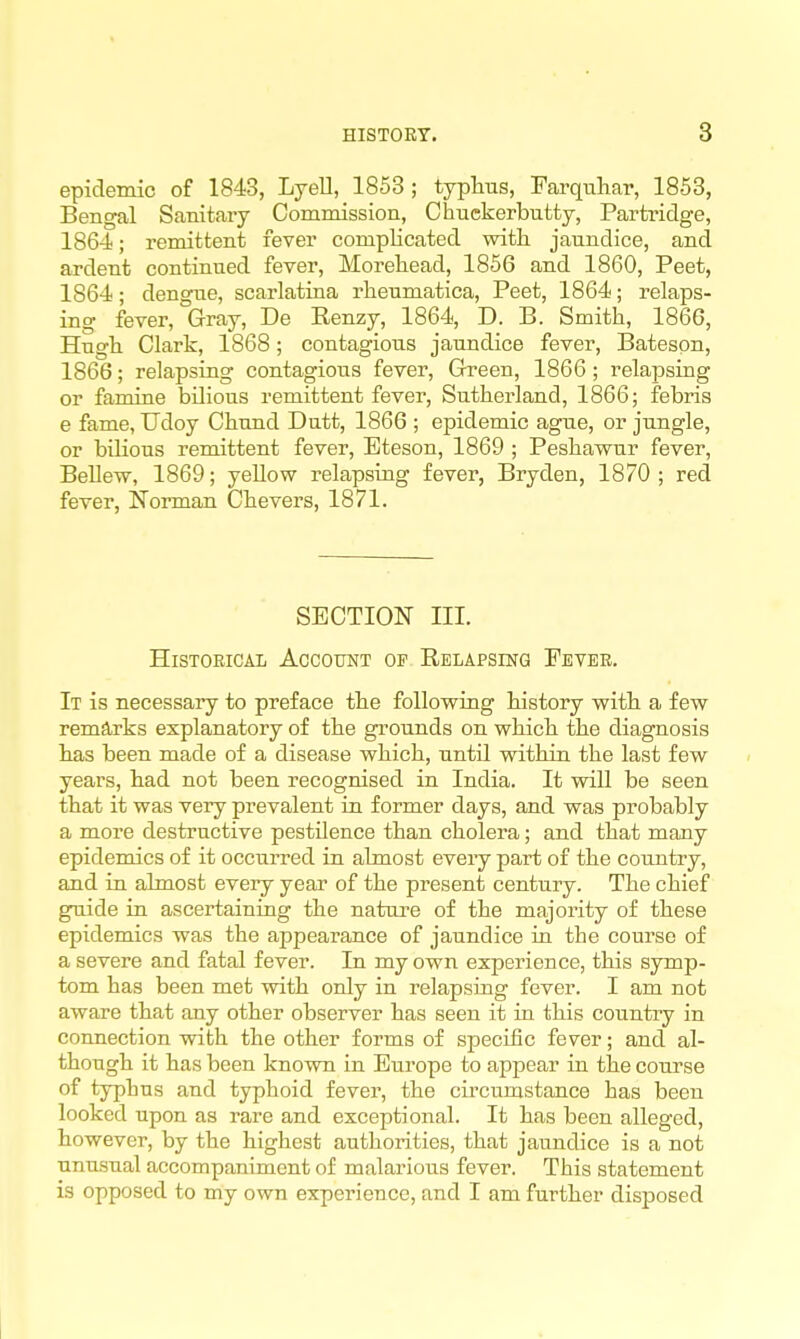 epidemic of 1843, Lyell, 1853; typhus, Farquhar, 1853, Bengal Sanitary Commission, Chuekerbutty, Partridge, 1864; remittent fever complicated with jaundice, and ardent continued fever, Morehead, 1856 and 1860, Peet, 1864; dengue, scarlatina rheumatica, Peet, 1864; relaps- ing fever, Gray, De Eenzy, 1864, D. B. Smith, 1866, Hugh Clark, 1868; contagious jaundice fever, Batespn, 1866; relapsing contagious fever, Green, 1866 ; relapsing or famine bilious remittent fever, Sutherland, 1866; febris e fame, Udoy Chund Dutt, 1866 ; epidemic ague, or jungle, or bilious remittent fever, Eteson, 1869 ; Peshawur fever, BeUew, 1869; yellow relapsing fever, Bryden, 1870 ; red fever, Norman Chevers, 1871. SECTION III. HiSTOEiCAL Account of Relapsing Eeveb. It is necessary to preface the following history with a few remarks explanatory of the grounds on which the diagnosis has been made of a disease which, until within the last few years, had not been recognised in India. It will be seen that it was very prevalent in former days, and was probably a more destructive pestilence than cholera; and that many epidemics of it occurred in almost every part of the coimtry, and in almost every year of the present century. The chief guide in ascertaining the nature of the majority of these epidemics was the appearance of jaundice in the course of a severe and fatal fever. In my own experience, this symp- tom has been met with only in relapsing fever. I am not aware that any other observer has seen it in this country in connection with the other forms of specific fever; and al- though it has been known in Europe to appear in the course of typhus and typhoid fever, the circumstance has been looked upon as rare and exceptional. It has been alleged, however, by the highest authorities, that jaundice is a not unusual accompaniment of malarious fever. This statement is opposed to my own experience, and I am further disposed