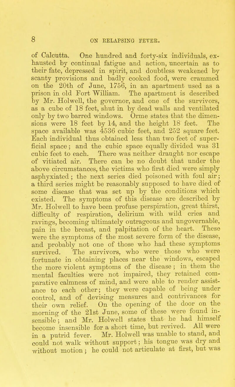 of Calcutta. One hundred and forty-six individuals, ex- liausted by continual fatigue and action, uncertain as to their fate, depressed in spirit, and doubtless weakened by scanty provisions and badly cooked food, were crammed on the 20th of June, 1756, in an apartment used as a prison in old Fort Wilham. The apartment is described by Mr. Holwell, the governor, and one of the sm-vivors, as a cube of 18 feet, shut in by dead walls and ventilated only by two barred windows. Orme states that the dimen- sions were 18 feet by 14, and the height 18 feet. The space available was 4536 cubic feet, and 252 square feet. Each individual thus obtained less than two feet of super- ficial space; and the cubic space equally divided was 31 cubic feet to each. There was neither draught nor escape of vitiated air. There can be no doubt that under the above circumstances, the victims who first died were simply asphyxiated ; the next series died poisoned with foul air; a third series might be reasonably supposed to have died of some disease that was set up by the conditions which existed. The symptoms of this disease are described by Mr. Holwell to have been profase perspiration, great thirst, difficulty of respiration, delirium with wild cries and ravings, becoming ultimately outrageous and ungovei'uable, pain in the breast, and palpitation of the heart. These were the symptoms of the most severe form of the disease, and probably not one of those who had these symptoms sui'vived. The survivors, who were those who were fortunate in obtaining places near the windows, escaped the more violent symptoms of the disease ; in them the mental faculties were not impaired, they retained com- parative calmness of mind, and were able to render assist- ance to each other; they were capable of being under control, and of devising measures and contrivances for their own rehef. On the opening of the door on the morning of the 21st June, some of these were found in- sensible; and Mr. Holwell states that he had himself become insensible for a short time, but revived. All were in a putrid fever. Mr. Holwell was unable to stand, and could not walk without support: his tongue was dry and without motion ; he could not articulate at first, but was