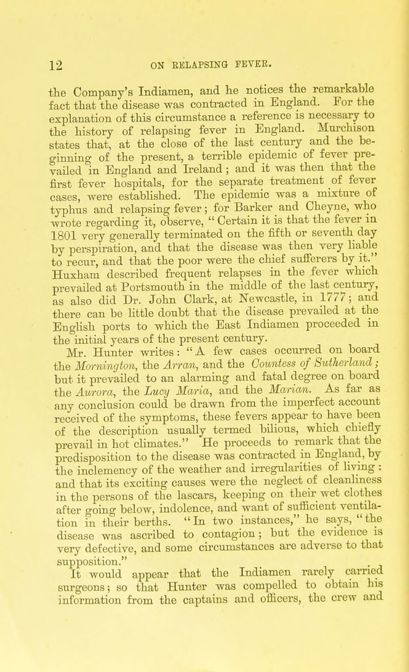 the Company's Indiamen, and lie notices tlie remarkable fact that the disease was conti-acted in England. For the explanation of this circumstance a reference is necessary to the history of relapsing fever in England. Murchison states that, at the close of the last century and the be- ginning of the present, a terrible epidemic of fever pre- vailed in England and Ireland ; and it was then that the first fever hospitals, for the separate treatment of fever cases, were estabhshed. The epidemic was a mixture of typhus and relapsing fever; for Barker and Oheyne, who wrote regarding it, observe,  Certain it is that the fever in 1801 very generally terminated on the fiith or seventh day by perspiration, and that the disease was then very lia,ble to recur, and that the poor were the chief sufferers by it. Huxham described frequent relapses in the fever which prevailed at Portsmouth in the middle of the last^century, as also did Dr. John Clark, at Newcastle, in 1777; and there can be Httle doubt that the disease prevailed at the English ports to which the East Indiamen proceeded in the initial years of the present century. Mr. Hunter writes :  A few cases occurred on board the Mornington, the Arran, and the Countess of Sutherland ; but it prevailed to an alarming and fatal degree on board the Aurora, the Lucy Maria, and the Marian. As far as any conclusion could be drawn from the imperfect account received of the symptoms, these fevers appear to have been of the description usually termed bilious, which chiefly prevail in hot climates. He proceeds to remark that the predisposition to the disease was contracted in England, by the inclemency of the weather and irregularities of living : and that its exciting causes were the neglect of cleanliness in the persons of the lascars, keeping on their wet clothes after going below, indolence, and want of sufficient ventila- tion fn their berths. In two instances, he says, the disease was ascribed to contagion; but the evidence is very defective, and some circumstances are adverse to that supposition. It would appear that the Indiamen rarely carried surgeons; so that Hunter was compelled to obtain his information from the captains and officers, the crew and