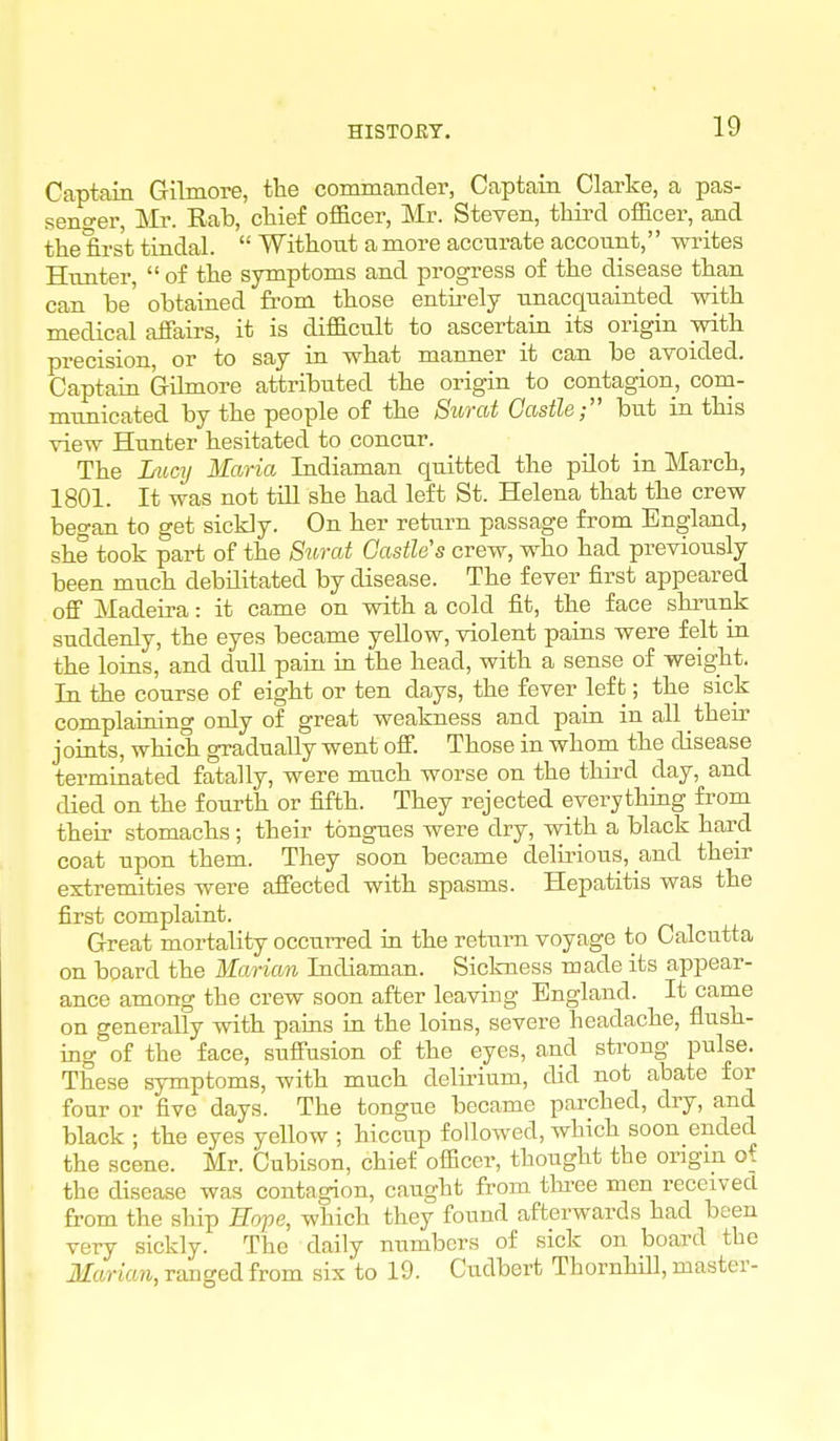 HISTOET, Captain Gilmore, the commander, Captain Clarke, a pas- seno-er, Mr. Rab, ctief officer, Mr. Steven, third officer, and the first tindal.  Without a more accurate account, writes Hunter,  of the symptoms and progress of the disease than can be' obtained from those entii-ely U-uacquainted -with medical affairs, it is difficult to ascertain its origin with precision, or to say in. what manner it can be avoided. Captain Gilmore attributed the origin to contagion, com- municated by the people of the Surat Gastle but in this view Hunter hesitated to concur. The Imc]] Maria Indiaman quitted the pilot in March, 1801. It was not till she had left St. Helena that the crew began to get sickly. On her return passage from England, she took part of the Surat Castle's crew, who had previously been much debilitated by disease. The fever first appeared off Madeira: it came on with a cold fit, the face shrunk suddenly, the eyes became yellow, violent pains were felt in the loins, and dull pain ui the head, with a sense of weight. In the course of eight or ten days, the fever left; the sick complaining only of great weakness and pain in all their j oints, which gradually went offi Those in whom the disease terminated fatally, were much worse on the third day, and died on the fourth or fifth. They rejected everything from their stomachs; their tongues were dry, with a black hard coat upon them. They soon became delirious, and their extremities were affected with spasms. Hepatitis was the first complaint. Great mortality occurred in the return voyage to Calcutta on board the Marian Indiaman. Sickness made its appear- ance among the crew soon after leaving England. It came on generally with pains in the loins, severe headache, flush- ing of the face, suffusion of the eyes, and strong pulse. These symptoms, with much delu-ium, did not abate for four or five days. The tongue became parched, dry, and black ; the eyes yellow ; hiccup followed, which soon ended the scene. Mr. Cubison, chief officer, thought the origin of the disease was contagion, caught from thi-ee men received from the ship Hope, which they found afterwards had been very sickly. The daily numbers of sick on board the Marian, ranged from six to 19. Cudbert Thornhill, master-