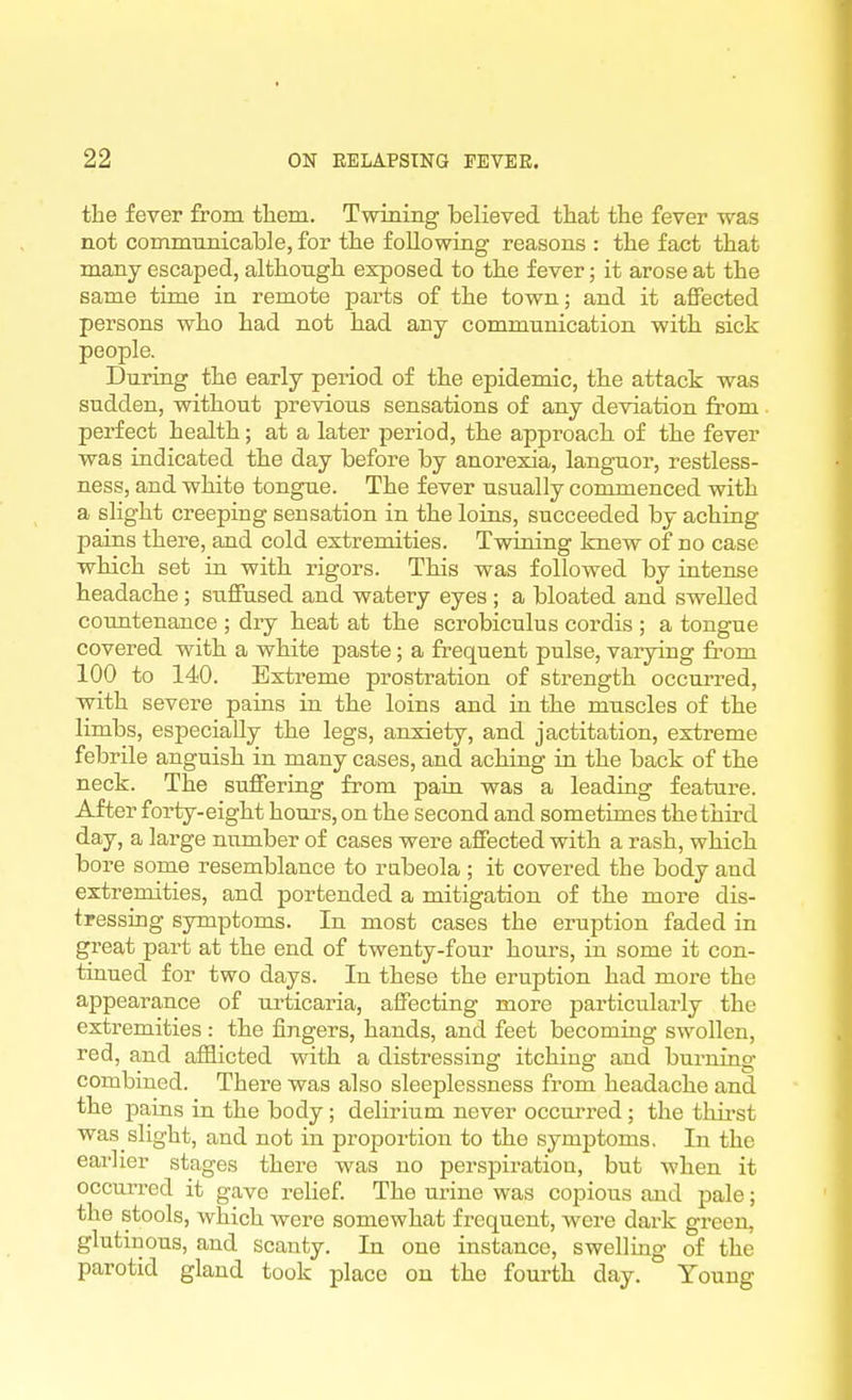 the fever from them. Twining believed that the fever was not communicable, for the following reasons : the fact that many escaped, although exposed to the fever; it arose at the same time in remote parts of the town; and it affected persons who had not had any communication with sick people. During the early period of the epidemic, the attack was sudden, without previous sensations of any deviation from perfect health; at a later period, the approach of the fever was indicated the day before by anorexia, languor, restless- ness, and white tongue. The fever usually commenced with a slight creeping sensation in the loins, succeeded by aching pains there, and cold extremities. Twining knew of no case which set in with rigors. This was followed by intense headache; suffused and watery eyes ; a bloated and swelled countenance ; dry heat at the scrobiculus cordis ; a tongue covered with a white paste; a frequent pulse, vaiying from 100 to 140. Extreme prostration of strength occurred, with severe pains in the loins and in the muscles of the limbs, especially the legs, anxiety, and jactitation, extreme febrile anguish in many cases, and aching in the back of the neck. The suffering from pain was a leading feature. After forty-eight houi's, on the second and sometimes the third day, a large number of cases were affected with a rash, which bore some resemblance to rubeola ; it covered the body and extremities, and portended a mitigation of the more dis- tressing symptoms. In most cases the eruption faded in great part at the end of twenty-four hours, in some it con- tinued for two days. In these the eruption had more the appearance of urticaria, affecting more pai-ticularly the extremities : the fingers, hands, and feet becoming swollen, red, and afflicted with a distressing itching and burning combined. There was also sleeplessness from headache and the pains in the body; delirium never occurred; the thii'st was slight, and not in proportion to the symptoms. In the earlier stages there was no perspiration, but when it occurred it gave relief. The mine was copious and pale; the stools, which were somewhat frequent, were dark green, glutinous, and scanty. In one instance, swelling of the parotid gland took place on the fourth day. Young