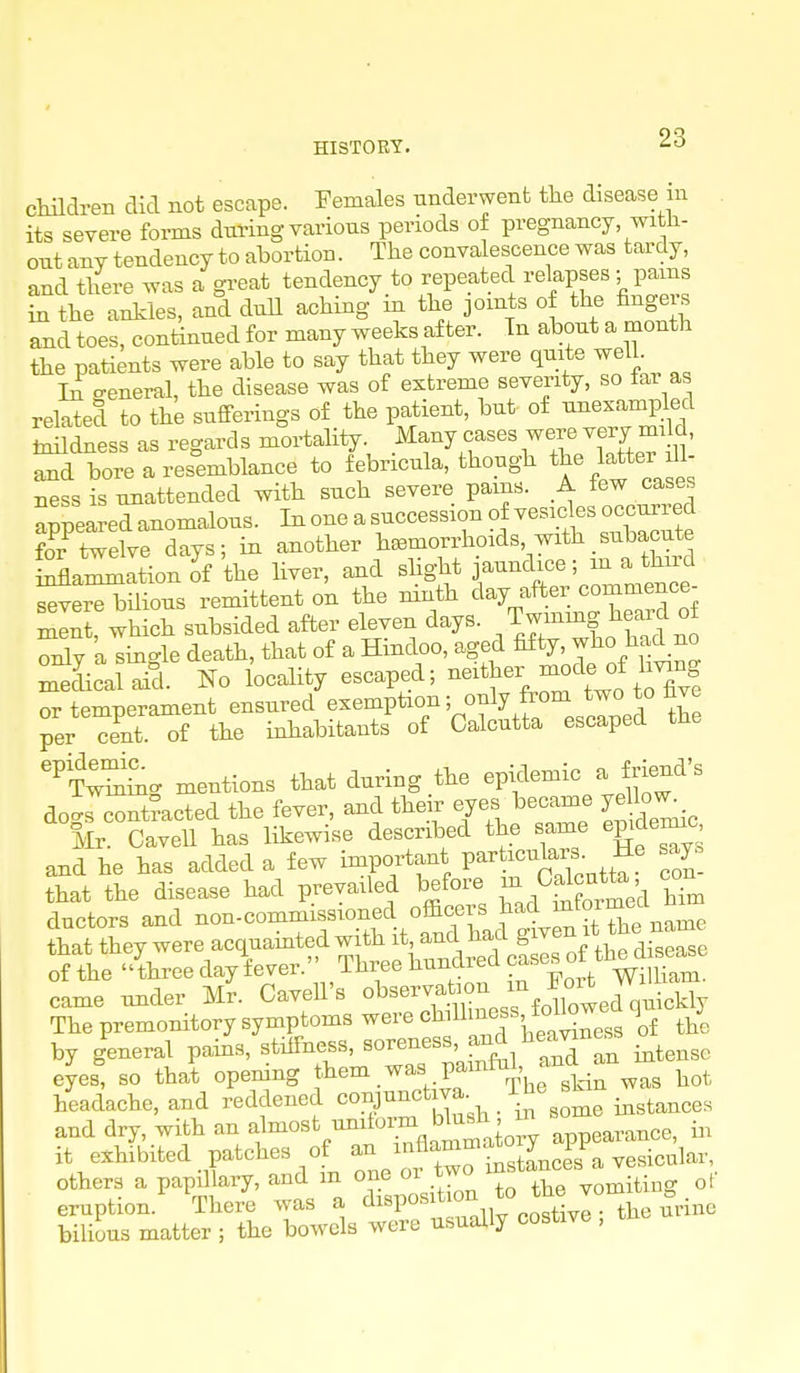 cMdreii did not escape. Females nnderwenfc the disease in . its severe forms during various periods of pregnancy witli- out any tendency to abortion. The convalescence was tardy, and there was a great tendency to repeated relapses ; pams in the ankles, and dull aching in the joints of the finge s and toes, continued for many weeks after. Tn about a month the patients were able to say that they were quite well Li o-eneral, the disease was of extreme severity, so iar as related to the sufferings of the patient, but of ^™plecl taildness as regards mortality. Many cases were very d, and boreares°emblance to febricula, though ^Je latter Jl- ness is unattended with such severe pains. A tew cases aSea Xnomalous. In one a succession of vesicles occurred ?o^r^twelve days; in another haemorrhoids, with _subacute inanimation oi the liver, and shght jaundice; in a thud ^e^ilious remittent on the ninth day after commence- S wh eh subsided after eleven days, /wmiug heard o S5y a single death, that of a Hindoo, aged fifty, who had no LLalaid. No locality escaped; ^ two tX! or temperament ensured exemption; only from two to hve per S.Tf the inhabitants of Calcutta escaped the '^Zttn, mentions that during .the epicWc ^ friend's do-s contracted the fever, and their eyes became ye lo^ Mr. Cavell has likewise described the same epidemic and he has added a few important P^rticulaxs. He say. that the disease had prevailed before 0^^°^^^^^^^^ '^^^ ductors and ----f«V^^^.^^ came under mI Cavell's ^^--^..^ Jl^ec^^^^ The premonitory symptoms were chiUmess, to j by general pams, stiffness, s^^^^^^^^'f^fJl^^Xan intense eyes, so that opening them was pamful, and a headache, and reddened conjunctiva. Tbe sbn ^^^^^^^ and dry, with an almost unitoimi blush I i,, it exhibited patches of an 1^^^°^^^*°'vesicular, others a papillaxy, and in one or t^^^^^ Z ZMl^ir^g of eruption. There was a disposition ^ bilious matter ; the bowels were usually costive , tno