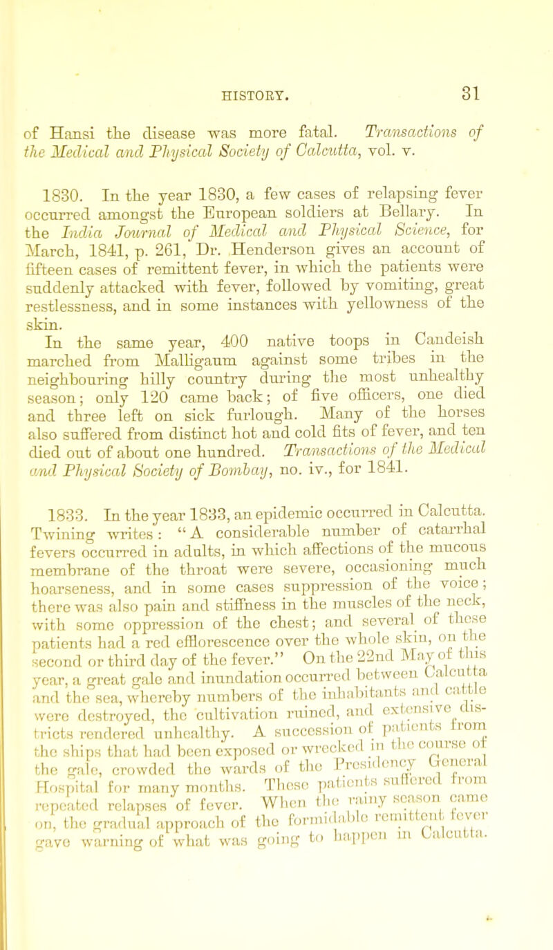 of Hansi the disease was more fatal. Transactions of the Medical and Physical Society of Calcutta, vol. v. 1830. In the year 1830, a few cases of relapsing fever occurred amongst the European soldiers at Bellary. In the India Journal of Medical and Physical Science, for March, 1841, p. 261, Dr. Henderson gives an account of fifteen cases of remittent fever, in which the patients were suddenly attacked with fever, followed by vomiting, great restlessness, and in some instances with yellowness of the skin. In the same year, 400 native toops in Caudeish marched from MalHgaum against some tribes in the neighbouring hilly country during tlie most unhealthy season; only 120 came back; of five officers, one died and three left on sick furlough. Many of the horses also suffered from distiuct hot and cold fits of fever, and ten died out of about one hundred. Transactions of the Medical and Physical Society of Bombay, no. iv., for 1841. 1833. In the year 1833, an epidemic occuiTed in Calcutta. Twinino- -^vrites:  A considerable number of catarrhal fevers o°cctirred in adults, in which affections of the mucous membrane of the throat were severe, occasioniag much hoarseness, and in some cases suppression of the voice; there was also pain and stiffness in the muscles of the neck, with some oppression of the chest; and several of these patients had a red efflorescence over the whole skiu, on the second or third day of the fever. On the 22nd Mny of this year, a great gale and inundation occurred between OaLciitta and the sea, whereby numbers of the inhabitants and cattle were destroyed, the cultivation ruined, and exl^onsive dis- tricts rendered unhealthy. A succession of patients irom the ships that had been exposed or wrecked ni the coiirse ot the gale, crowded the wards of tlie Presidency General Hosjital for many montlis. Those T.aiients suRcred from repeated relapses of fever. When the rainy season camo on, the gradual approach of the formidable rem.ttcn tever -ave waruinr. o£ wliat was going t<, liapi.en m Calcutta.