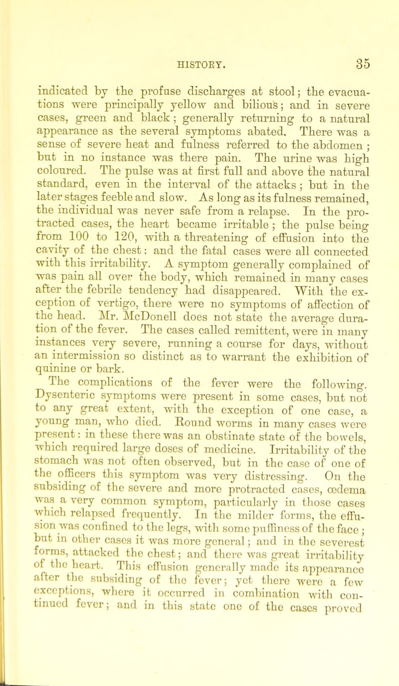 indicated by the profuse discharges at stool; the evacua- tions were principally yellow and bilioufe; and in severe cases, green and black; generally returning to a natural appearance as the several symptoms abated. There was a sense of severe heat and fulness referred to the abdomen ; but in no instance was there pain. The urine was high coloured. The pulse was at first full and above the natural standard, even in the interval of the attacks ; but in the later stages feeble and slow. As long as its fulness remained, the individual was never safe from a relapse. In the pro- tracted cases, the heart became irritable ; the pulse being from 100 to 120, with a threatening of efiFasion into the cavity of the chest: and the fatal cases were all connected with this irritability. A symptom generally complained of was pain all ove? the body, which remained in many cases after the febrile tendency had disappeai'ed. With the ex- ception of vertigo, there were no symptoms of affection of the head. Mr. McDonell does not state the average dura- tion of the fever. The cases called remittent, were in many instances very severe, running a course for days, without an intermission so distinct as to warrant the exhibition of quinine or bark. The complications of the fever were the following. Dysenteric symptoms were present in some cases, but not to any great extent, with the exception of one case, a young man, who died. Round worms in many cases were present: in these there was an obstinate state of the bowels, which required large doses of medicine. Irritability of the stomach was not often observed, but in the case of one of the ogicers this symptom was very distressing. On the subsiding of the severe and more protracted cases, oedema was a very common symptom, particularly in those cases which relapsed frequently. In the milder forms, the effu- sion was confined to the legs, with some puflfiness of the face ; but in other cases it was more general; and in the severest forms, attacked the chest; and there was great irritability of the heart. This effusion generally made its appearance after the subsiding of the fever; yet there were a few exceptions, where it occurred in combination with con- tinued fever; and in this state one of the cases proved