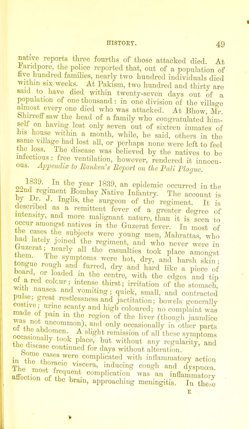 native reports thi-ee fourtlis of ttose attacked died At landpore, the police reported that, out of a population of hve hundred families, nearly two hundred individuals died withm six weeks. At Pakism, two hundred and thirty are said to have died within twenty-seven days out of a population of one thousand : in one division of the villao-e almost every one died who was attacked. At Bhow Mr bhirreff saw the head of a family who congratulated hhn- selt on having lost only seven out of sixteen inmates of Ills house witHn a month, while, he said, others in the same vdlage had lost aU, or perhaps none were left to feel the loss. The disease was believed by the natives to be inlectious : fi-ee ventilation, however, rendered it innocu- ous. Appendix to Eanlcen's Report on the Pali Plague. 1839. _ In the year 1839, an epidemic occurred in the 22nd regiment Bombay Native Infantry. The account is L)r. J. Inghs, the surgeon of the regiment. It is described as a remittent fever of a greater degree of intensity, and more malignant nature, than it is seen to occur amongst natives iu the Guzerat fever. In most of tne cases the subjects were young men, Mahrattas, who ^acl lately joined the regiment, and who never were in them Tl?'^^ ^ ^^^ casualties took place amongst them. The symptoms were hot, dry, and harsh skin • oTlrJ Y ^.'l *he centre, with the edges and tip ^ ared colour; mtense thirst; irritation of the stomach, 7uL T't ^i q^i^k, small, and contracted P^lse, great restlessness and jactitation; bowels generally costive; urme scanty and high coloured; no complaint was maae ot pam m the region of the liver (though jaundice was not uncommon), and only occasionally in other parts ncpn«f ''^t^ «^^ght remission of all those symptoms occa onally took place, but without any regularity, and the disease contmued for days without alteration. ^ in tr%r'''-'^'''^ complicated with inflammatoiy action affecfcir ^f • ^«'Pl^'^^*^'°^ inflammatory attecfcion of the brain, approaching meningitis. In these