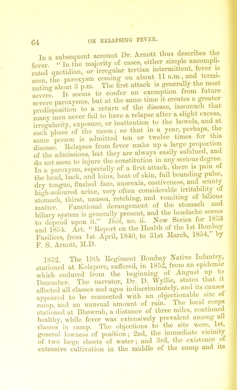 In a subsequent account Dr. Arnott thus describes the fever  In the majority of cases, either simple uncomph- catod quotidian, or irregular tertian intermittent, fever is seen the paroxysm coming on about 11 a.m, and termi- nltiAc about 3 p.m. The tirst attack is generally the most severe It seems to confer an exemption from fature severe'paroxysms, but at the same time it creates a greater predisposition to a return of the disease, insomuch that many men never faU to have a relapse after a slight excess irregularity, exposure, or inattention to the bowels, and at each phase of the moon; so that in a year, perhaps, the same person is admitted ten or twelve times for this disease. Relapses fi-om fever make up a large proportion of the admissions, but they are always easdy subdued, and do not seem to injure the constitution in any serious degree In a paroxysm, especially of a first attack, there is pam ot the head, back, and loins, heat of skin, full bounding pulse, dry tongue, flushed face, anorexia, costiveness, and scanty hioh-coloured urme, very often considerable u-ritabi ity ot stomach, thirst, nausea, retching, and vomiting ot bilious matter Functional derangement of the stomacli and biliary system is generally present, and the headache seems to depend upon it. Ibid, no. ii. New Series for lbo6 and 18M. Ai-t.  Report on the Health of the 1st Bombay Fusiliers, from 1st AprU, 1840, to 31st Mai-ch, 1854,' by F. S. Arnott, M.D. 1852 The 10th Regiment Bombay Native Infantry, stationed at Kola pore, suffered, in 1852, from an epidemic which endured from the beginning of August up to December. The narrator, Dr. D. Wyllie, states that it affected all classes and ages indiscriminately, and its causes appeared to be connected with an objectionable site ol camp, and an unusual amount of ram. The local corps stationed at Bhowrah, a distance of three miles, contmucd healthy, while fever was extensively prevalent among all classes in camp. The objections to the site Avcre, 1st, general lowncss of position; 2nd, the immediate vicmity of two large sheets of water; and 3rd, the existence ot extensive cultivation in the middle of the camp and its