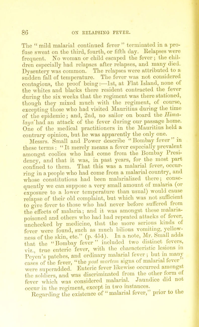 The  mild malarial contimied fever  terminated in a pro- fuse sweat on the third, fourth, or fifth day. Relapses were frequent. No woman or child escaped the fever ; the chil- dren especially had relapses after relapses, and many died. Dysentery was common. The I'elapses were attributed to a sudden fall of temperature. The fever was not considered contagions, the proof being:—1st, at Flat Island, none of the whites and blacks there resident contracted the fever during the six weeks that the regiment was there stationed, though they mixed much with the regiment, of course, excepting those who had visited Mauritius during the time of the epidemic; and, 2nd, no sailor on board the Bima- Zaj/a'had an attack of the fever during our passage home. Oiie of the medical practitioners in the Mauritius held a contrary opinion, but he was apparently the only one. Messrs. Small and Power describe  Bombay fever  in these tei-ms : It merely means a fever especially prevalent amongst coolies who had come from the Bombay Presi- dency, and that it was, in past years, for the most part confined to them. That this was a malarial fever, occur- ring in a people who had come from a malarial country, and whose constitutions had been nialarialized there; conse- quently we can suppose a very small amount of malaria (or exposure to a lower temperature than usual) would cause relapse of their old complaint, but which was not suflBcient to o-ive fever to those who had never before sutfcred from the'effects of malaria; and it was amongst these malaria- poisoned and others who had had repeated attacks of fever, unchecked by medicine, that the more serious kinds of fever were found, such as much bilious vomiting, yellow- ness of the skin, etc. (p. 4510- In a note, Mr. Small adds that the  Bombay fever  included two distmct fevers, viz., true enteric fever, with the characteristic lesions jn Peyen's patches, and ordinary malarial fever; but in many cases of tlic fever, thoposi! mortem signs of malarial fever were superadded. Enteric fever likewise occurred amongst the .soldiers, and was discriminated from the other form ot fever which was considered malarial. Jaundice did not occur in the regiment, except in two instances. _ Re<rardiuff the existence of malarial fever,' prior to the