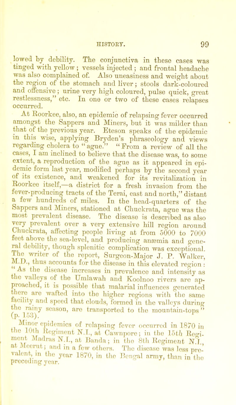 lo-wed by debility. The conjunctiva in these cases was tinged with, yellow ; vessels injected ; and frontal headache was also complained of. Also uneasiness and weight about the region^ of the stomach and liver ; stools dark-coloured and offensive ; urine very high coloured, pulse quick, great restlessness, etc. In one or two of these cases relapses occurred. At Roorkee, also, an epidemic of relapsing fever occurred amongst the Sappers and Miners, but it was milder than that of the previous year. Bteson speaks of the epidemic m this wise, applying Bryden's phraseology and views regarding cholera to ague. From a review of all the cases, I am inclined to believe that the disease was, to some extent, a reproduction of the ague as it appeared in epi- demic form last year, modified perhaps by the second year of its existence, and weakened for its revitahzation in Eoorkee itself,—a district for a fresh invasion from the fever-producing tracts of the Terai, east and north, distant a few hundreds of miles. In the head-quarters of the Sappers and ]Miners, stationed at Chuckrata, ague was the most prevalent disease. The disease is described as also very prevalent over a veiy extensive hill region around Chuckrata, affecting people living at from 5000 to 7000 feet above the sea-level, and producing anasmia and gene- ral debility, though splenitic complication was exceptional. The writer of the report, Surgeon-Major J. P. Walker, M D., thus accounts for the disease in this elevated region :  As the disease increases in prevalence and intensfty as the valleys of the Umlawah and Koolnoo rivers are ap- preached, it is possible that malarial influences genei'ated there are wafted into the higher regions with the same facility and speed that clouds, formed in the valleys dm-ing (p r^^!)^ season, are transported to the mountain-tops  Mmor epidemics of relapsing fever occurred in 1870 in the 10th R(,.giment at Cawnporc; iu the Uth Rei- mcrit Madras N. I., at Band a; in the 8th Regiment N^T at Mecrat; and in a few others. The disease was less pre- valent, m the year 1870, in the Bengal army, thnn in ihe prcceumg year. 1