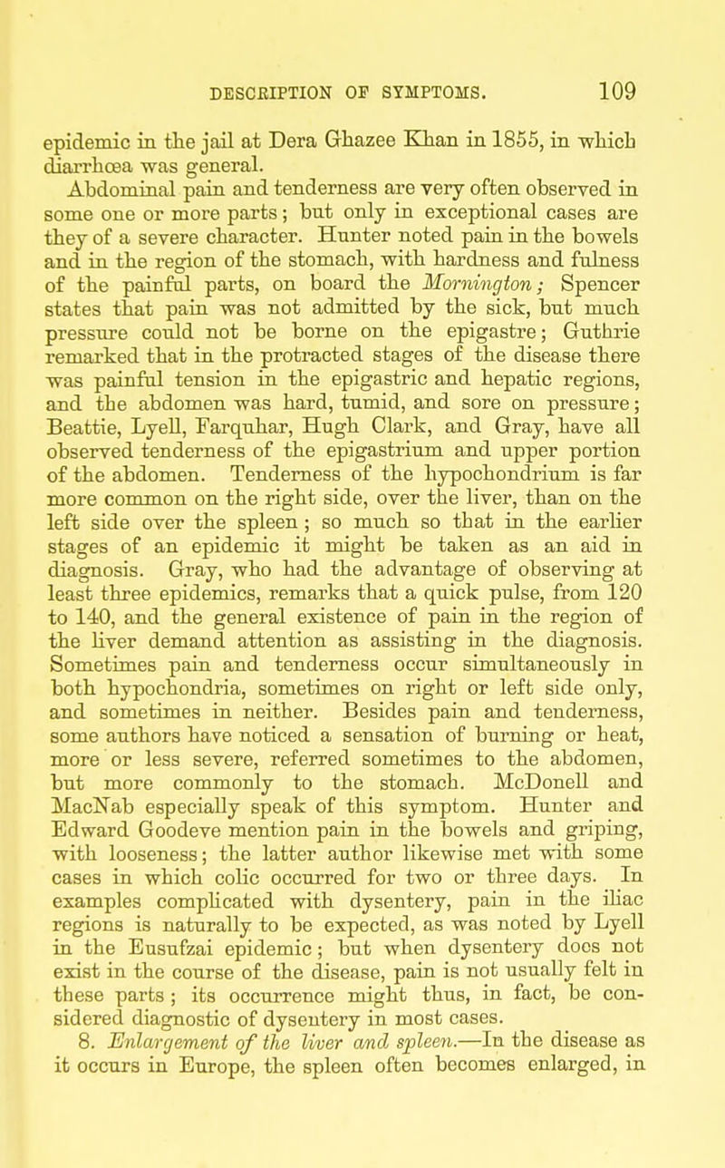 epidemic in the jail at Dera Grhazee Klian in 1855, in -wliich diarrhoea was general. Abdominal pain and tenderness are very often observed in some one or more parts; bnt only in exceptional cases are they of a severe character. Hunter noted pain in the bowels and in the region of the stomach, with hardness and fulness of the painful parts, on board the Mornington; Spencer states that pain was not admitted by the sick, but much pressure could not be borne on the epigastre; Guthrie remarked that in the protracted stages of the disease there was painful tension in the epigastric and hepatic regions, and the abdomen was hard, tumid, and sore on pressure; Beattie, LyeU, Farquhar, Hugh Clark, and Gray, have all observed tenderness of the epigastrium and upper portion of the abdomen. Tenderness of the hypochondrium is far more common on the right side, over the liver, than on the left side over the spleen ; so much so that in the earher stages of an epidemic it might be taken as an aid in diagnosis. Gray, who had the advantage of observing at least three epidemics, remarks that a quick pulse, from 120 to 140, and the general existence of pain in the region of the hver demand attention as assisting in the diagnosis. Sometimes pain and tenderness occur simultaneously in both hypochondria, sometimes on right or left side only, and sometimes in neither. Besides pain and tenderness, some authors have noticed a sensation of burning or heat, more or less severe, referred sometimes to the abdomen, but more commonly to the stomach. McDonell and MacNab especially speak of this symptom. Hunter and Edward Goodeve mention pain in the bowels and griping, with looseness; the latter author likewise met with some cases in which cohc occurred for two or three days. In examples comphcated with dysentery, pain in the ihac regions is naturally to be expected, as was noted by Lyell in the Eusufzai epidemic; but when dysentery docs not exist in the course of the disease, pain is not usually felt in these parts ; its occurrence might thus, in fact, be con- sidered diagnostic of dysentery in most cases. 8. Enlargement of the liver and spleen.—In the disease as it occurs in Europe, the spleen often becomes enlarged, in