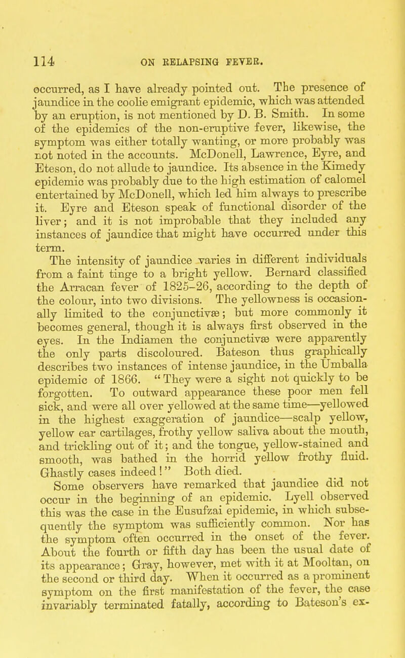 occurred, as I have already pointed out. The presence of jaundice in tlie coolie emigrant epidemic, wMcli was attended by an eruption, is not mentioned by D. B. Smith. In some of the epidemics of the non-eruptive fever, likewise, the symptom was either totally wanting, or more probably was not noted in the accounts. McDonell, Lawrence, Byre, and Eteson, do not allude to jaundice. Its absence in the Kimedy epidemic was probably due to the high estimation of calomel entertained, by McDonell, which led him always to pi-escribe it. Byre and Eteson speak of functional disorder of the liver; and it is not improbable that they included any instances of jaundice that might have occurred under this term. The intensity of jaundice varies in different individuals from a faint tinge to a bright yeUow. Bernard classified the Arracan fever of 1826-26, according to the depth of the colour, into two divisions. The yellowness is occasion- ally limited to the conjunctivae; but more commonly it becomes general, though it is always first observed in the eyes. In the Indiamen the conjunctivae were apparently the only parts discoloured. Bateson thus graphically describes two instances of intense jaundice, in the Umballa epidemic of 1866.  They were a sight not quickly to be forgotten. To outward appearance these poor men fell sick, and were all over yellowed, at the same time—yellowed in the highest exaggeration of jaundice—scalp yellow, yeUow ear cartilages, frothy yellow saliva about the mouth, and ti-ickling out of it; and the tongue, yellow-stained and smooth, was bathed in the horrid yellow frothy fluid. Ghastly cases indeed! Both died. Some observers have remarked that jaundice did. not occur in the beginning of an epidemic. Lyell observed this was the case in the Eusufzai epidemic, in which subse- quently the symptom was sufficiently common. Nor has the symptom often occurred in the onset of the fever. About the fourth or fifth day has been the usual date of its appearance; Gray, however, met with it at Mooltan, on the second or third day. When it occurred as a prominent symptom on the first manifestation of the fever, the case invariably terminated fatally, according to Bateson's ex-