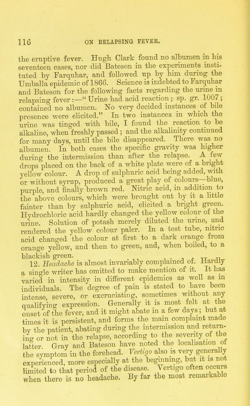 the enaptive fever. Hugh Clark found no albumen in his seventeen cases, nor did Bateson in the experiments insti- tuted by Farquhar, and followed up by him dui-ing the Umballa epidemic of 1866. Science is indebted to Farquhar and Bateson for the follov\ring facts regarding the urine in relapsing fever :— Urine had acid reaction ; sp. gr. 1007; contained no albumen. No very decided instances of bUe presence were ehcited. In two instances in which the urine was tinged with bile, I found the reaction to be alkaline, when freshly passed ; and the alkahnity continued for many days, until the bile disappeared. There was no albumen. In both cases the specific gravity was higher during the intermission than after the relapse. A few drops placed on the back of a white plate were of a bright yellow colour. A drop of sulphuric acid being added, with or without syrup, produced a great play of colours—blue, purple, and finally brown red. Nitric acid, in .addition to the above colours, which were brought out by it a Httle fainter than by sulphuric acid, ehcited a bright green. Hydrochloric acid hardly changed the yeUow colour of the urine. Solution of potash merely diluted the urme, and rendered the yellow colour paler. In a test tube, nitric acid changed the colour at first to a dark orange from orange yellow, and then to green, and, when boUed, to a blackish green. , . o tt 12. Eeadaclie is ahnost invariably complained ot. -tlardiy a single writer has omitted to make mention of it. It has varied in intensity in different epidemics as well as m individuals. The degree of pam is stated to have been intense, severe, or excruciating, sometimes mthout any Qualifying expression. Generally it is most ±elt a,t the onset of the fever, and it might abate in a few days; but at times it is persistent, and forms the main complaint made by the patient, abating during the intermission and return- ii or not in the relapse, according to the severity of the latter Gray and Bateson have noted the localisation ot the symptom in the forehead. Vertigo also is very generally experienced, more especially at the beginning, but it is not limited to that period of the disease. Vertigo often occurs when there is no headache. By far the most remarkable