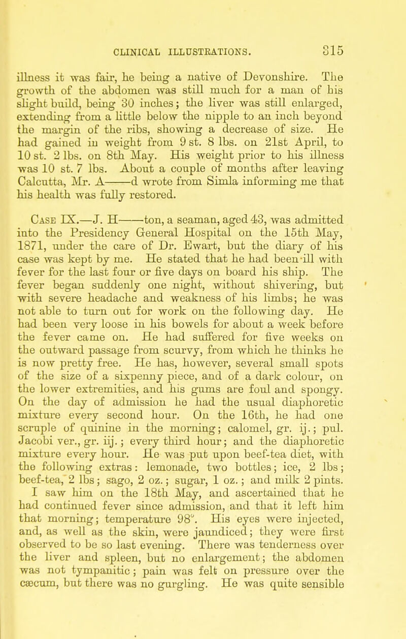 illness it was fair, he being a native of Devonsliire. Tke growth of the abdomen was still much for a man of his shghtbuUd, being 30 inches; the Uver was still enlarged, extending from a Httle below the nipple to an inch beyond the margin of the ribs, showing a decrease of size. He had gained in weight from 9 st. 8 lbs. on 21st April, to 10 st. 2 lbs. on 8th May. His weight prior to his illness was 10 st. 7 lbs. About a couple of months after leaving Calcutta, JVlr. A d wrote from Simla informing me that his health was fully restored. Case IX.—J. H ton, a seaman, aged 43, was admitted into the Presidency General Hospital on the 15th May, 1871, under the care of Dr. Ewart, but the diary of his case was kept by me. He stated that he had been ill with fever for the last four or five days on board his ship. The fever began suddenly one night, without shivering, but with severe headache and weakness of his limbs; he was not able to turn out for work on the following day. He had been very loose in his bowels for about a week before the fever came on. He had suffered for five weeks on the outward passage from scurvy, from which he thinks he is now pretty free. He has, however, several small spots of the size of a sixpenny piece, and of a dark colour, on the lower extremities, and his gums are foul and spongy. On the day of admission he had the usual diaphoretic mixture every second hour. On the 16th, he had one scruple of quinine in the morning; calomel, gr. ij.; pul. Jacobi ver., gr. iij.; eveiy third hour; and the diaphoretic mixture every hour. He was put upon beef-tea diet, with the following extras: lemonade, two bottles; ice, 2 lbs; beef-tea, 2 lbs; sago, 2 oz.; sugar, 1 oz.; and milk 2 pints. I saw him on the 18th May, and ascertained that he had continued fever since admission, and that it left him that morning; temperature 98. His eyes were injected, and, as well as the skin, were jaundiced; they were first observed to be so last evening. There was tenderness over the liver and spleen, but no enlargement; the abdomen was not tympanitic; pain was felt on pressure over the caecum, but there was no gurgling. He was quite sensible