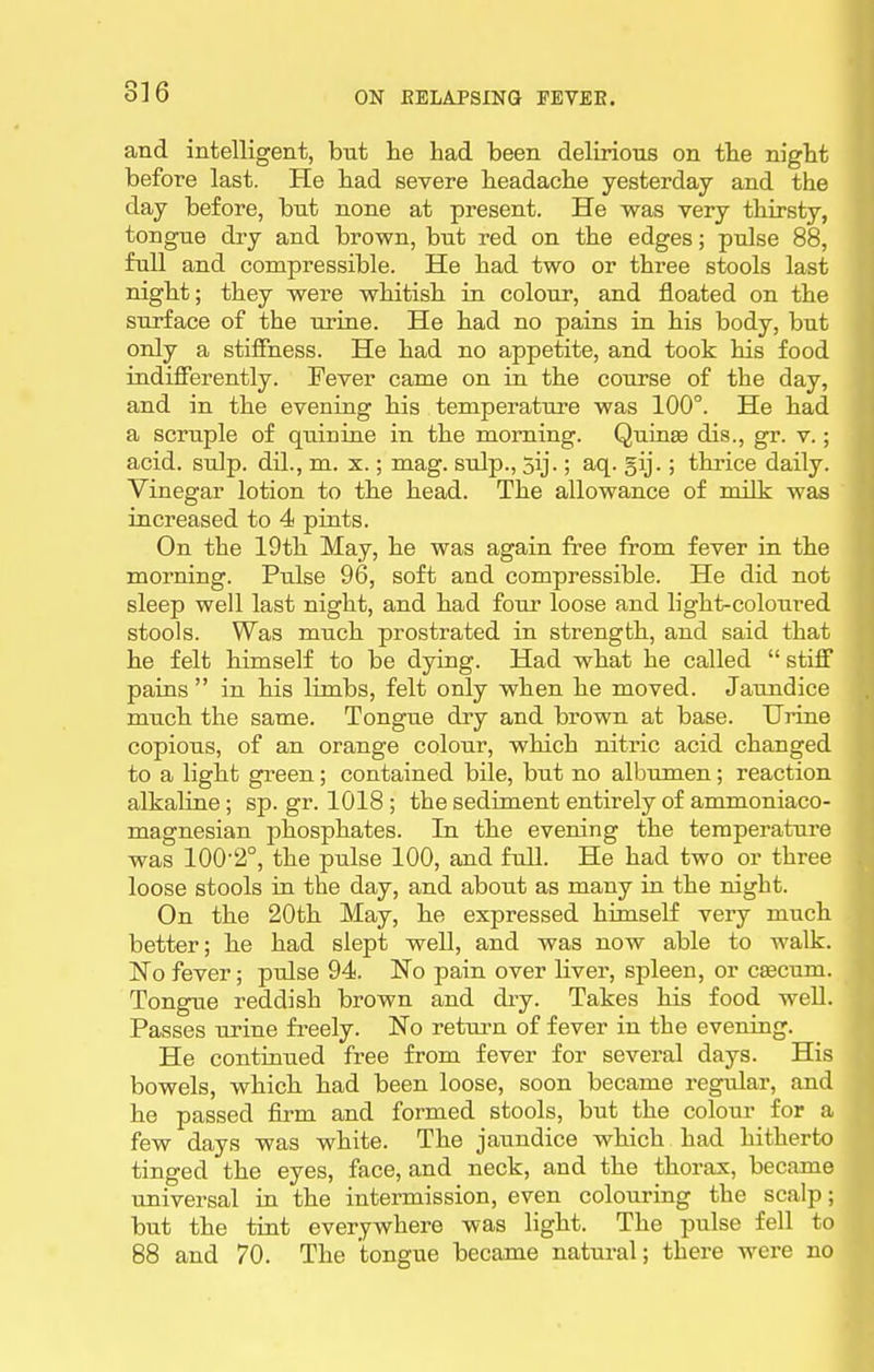 and intelligent, but he had been delirious on the night before last. He had severe headache yesterday and the day before, but none at present. He was very thirsty, tongue dry and brown, but red on the edges; pulse 88, full and compressible. He had two or three stools last night; they were whitish in colour, and floated on the surface of the urine. He had no pains in his body, but only a stiffness. He had no appetite, and took his food indifferently. Fever came on in the course of the day, and in the evening his temperature was 100°. He had a scruple of quinine in the morning. Quinse dis., gr. v.; acid. sulp. dil., m. x.; mag. snip., 5ij.; aq. gij.; thrice daily. Vinegar lotion to the head. The allowance of milk was increased to 4 pints. On the 19th May, he was again free from fever in the morning. Pulse 96, soft and compressible. He did not sleep well last night, and had four loose and light-coloured stools. Was much prostrated in strength, and said that he felt himself to be dying. Had what he called  stiff pains in his limbs, felt only when he moved. Jaundice much the same. Tongue dry and brown at base. Urine copious, of an orange colour, which nitric acid changed to a light green; contained bile, but no albumen; reaction alkaline ; sp. gr. 1018 ; the sediment entirely of ammoniaco- magnesian phosphates. In the evening the teraperatui'e was 100'2°, the pulse 100, and full. He had two or three loose stools in the day, and about as many in the night. On the 20th May, he expressed himself very much better; he had slept well, and was now able to walk. No fever; pulse 94. No pain over liver, spleen, or cfficum. Tongue reddish brown and diy. Takes his food well. Passes urine freely. No return of fever in the evening. He continued free from fever for several days. His bowels, which had been loose, soon became regular, and he passed firm and formed stools, but the colour for a few days was white. The jaundice which had hitherto tinged the eyes, face, and neck, and the thorax, became universal iu the intermission, even colouriag the scalp; but the tint everywhere was light. The pulse fell to 88 and 70. The tongue became natural; there were no