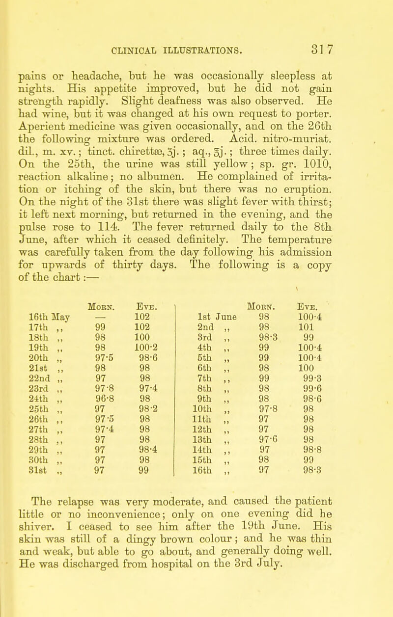 pains or teadache, but lie was occasionally sleepless at nights. His appetite improved, bnt lie did not gain strength, rapidly. Slight deafness was also observed. He had wine, but it was changed at his own request to porter. Aperient medicine was given occasionally, and on the 26th the foUowinsr mixture was ordered. Acid, nitro-muriat. dil., m. XV.; tinct. chirettse, 5j-; aq., gj.; three times daily. On the 25th, the urine was still yellow; sp. gr. 1010, reaction alkaline; no albumen. He complained of irrita- tion or itching of the skin, but there was no eruption. On the night of the 31st there was slight fever with thirst; it lefb next morning, but returned in the evening, and the pulse rose to 114. The fever returned daily to the 8th June, after which it ceased definitely. The temperature was carefully taken from the day following his admission for upwards of thirty days. The following is a copy of the chart:— MOBN. Eve. Morn. Eve. 16th May 102 1st June 98 100-4 17th ,, 99 102 2nd „ 98 101 18th „ 98 100 3rd „ 98-3 99 19th „ 98 100-2 4th „ 99 100-4 20th „ 97-5 98-6 5th „ 99 100-4 21st ,, 98 98 6th ,, 98 100 22nd „ 97 98 7th ,, 99 99-3 23rd „ 97-8 97-4 8th „ 98 99-6 24th „ 96-8 98 9th ,, 98 98-6 25th „ 97 98-2 10th „ 97-8 98 26th ,, 97-5 98 11th „ 97 98 27th „ 97-4 98 r2th „ 97 98 28th ,, 97 98 13th „ 97-G 98 29th „ 97 98-4 14th ,, 97 98-8 30th „ 97 98 15th „ 98 99 31st ., 97 99 16th „ 97 98-3 The relapse was very moderate, and caused the patient little or no inconvenience; only on one evening did he shiver. I ceased to see him after the 19th June. His skin was still of a dingy brown colour; and he was thin and weak, but able to go about, and generally doing well. • He was discharged from hospital on the 3rd July.