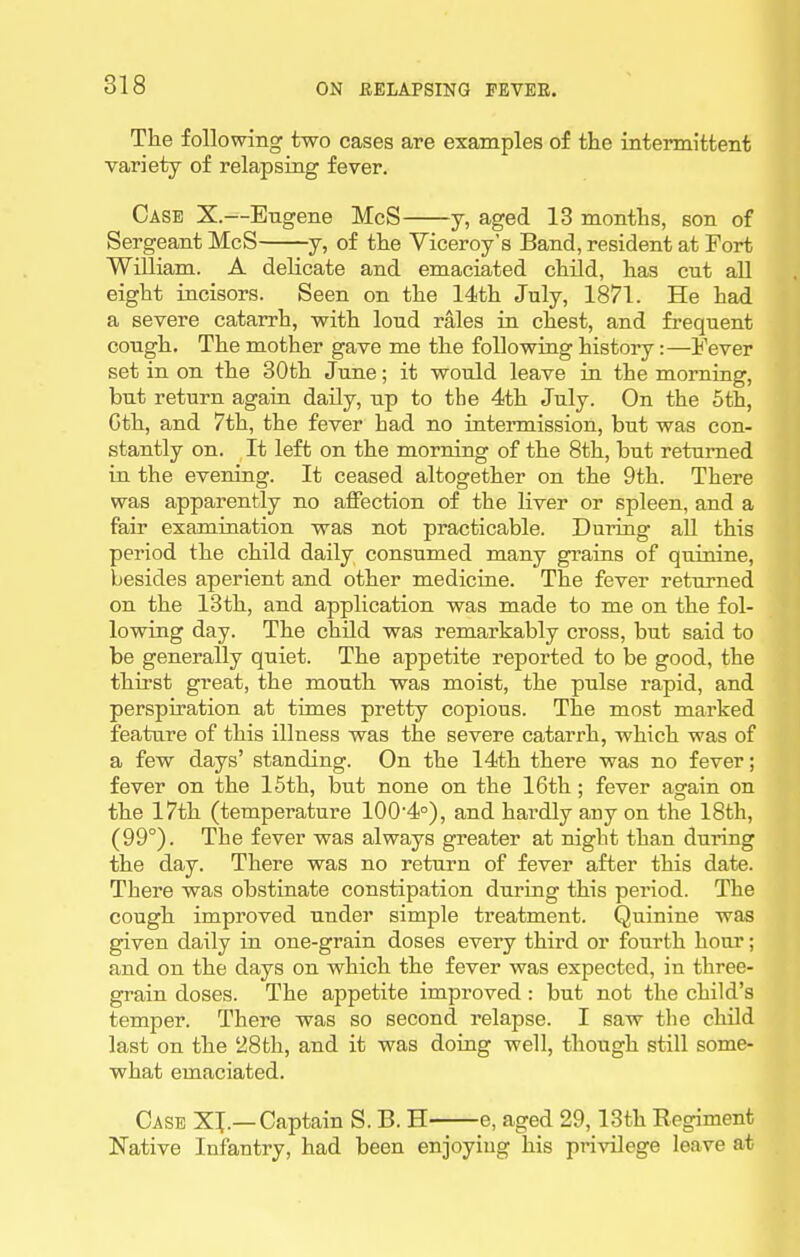 The following two cases are examples of the intermittent variety of relapsing fever. Case X.—Eugene McS y, aged 13 months, son of Sergeant McS y, of the Viceroy's Band, resident at Fort William. A delicate and emaciated child, has cut aU eight incisors. Seen on the 14th July, 1871. He had a severe catarrh, with loud rales in chest, and frequent cough. The mother gave me the following history:—Fever set in on the 30th June; it would leave in the morning, but return again daily, up to the 4th July. On the 6th, Gth, and 7th, the fever had no intermission, but was con- stantly on. It left on the morning of the 8th, but returned in the evening. It ceased altogether on the 9th. There was apparently no affection of the liver or spleen, and a fair examination was not practicable. During all this period the child daily consumed many grains of quinine, besides aperient and other medicine. The fever returned on the 13th, and application was made to me on the fol- lowing day. The child was remarkably cross, but said to be generally quiet. The appetite reported to be good, the thirst great, the mouth was moist, the pulse rapid, and perspiration at times pretty copious. The most marked feature of this illness was the severe catarrh, which was of a few days' standing. On the 14th there was no fever; fever on the 15th, but none on the 16th; fever again on the 17th (temperature 100'4°), and hardly any on the 18th, (99°). The fever was always greater at night than during the day. There was no return of fever after this date. There was obstinate constipation during this period. The cough improved under simple treatment. Quinine was given daily in one-grain doses every third or fourth hour; and on the days on which the fever was expected, in three- grain doses. The appetite improved : but not the child's temper. There was so second relapse. I saw the child last on the '28fch, and it was doing well, though still some- what emaciated. Case XI.—Captain S. B. H e, aged 29,13th Regiment Native Infantry, had been enjoying his privilege leave at