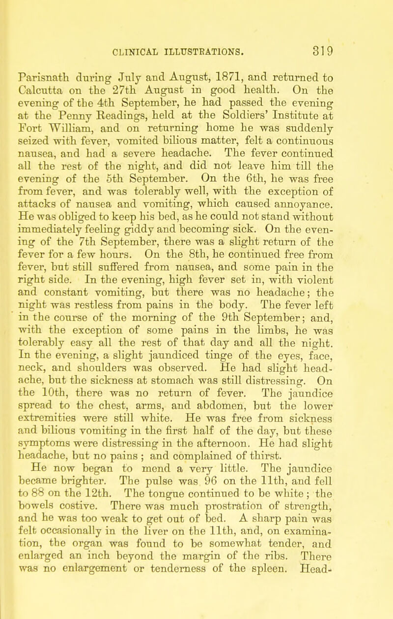 Parisnath during July and Angnst, 1871, and returned to Calcutta on the 27tlL August in good health. On the evening of the 4fch September, he had passed the evening at the Penny Readings, held at the Soldiers' Institute at Fort William, and on returning home he was suddenly seized with fever, vomited bilious matter, felt a contiauous nausea, and had a severe headache. The fever continued all the rest of the night, and did not leave him till the evening of the 5th September. On the 6th, he was free from fever, and was tolerably well, with the exception of attacks of nausea and vomiting, which caused annoyance. He was obhged to keep his bed, as he could not stand vnthout immediately feeling giddy and becoming sick. On the even- ing of the 7th September, there was a shght return of the fever for a few hours. On the 8th, he continued free from fever, but still suffered from nausea, and some pain in the right side. In the evening, high fever set in, with violent and constant vomiting, but there was no headache; the night was restless from pains in the body. The fever left in the course of the morning of the 9th September; and, with the exception of some pains in the limbs, he was tolerably easy all the rest of that day and all the night. In the evening, a slight jaundiced tinge of the eyes, face, neck, and shoulders was observed. He had slight head- ache, but the sickness at stomach was still distressing. On the 10th, there was no return of fever. The jaundice spread to the chest, arms, and abdomen, but the lower extremities were still white. He was free from sickness and bilious vomiting in the first half of the day, but these symptoms were distressing in the afternoon. He had slight headache, but no pains ; and complained of thirst. He now began to mend a very little. The jaundice became brighter. The pulse was 96 on the 11th, and fell to 88 on the 12th. The tongue continued to be white ; the bowels costive. There was much prostration of strength, and he was too weak to get out of bed. A sharp pain was felfc occasionally in the liver on the 11th, and, on examina- tion, the organ was found to be somewhat tender, and enlarged an inch beyond the margin of the ribs. There was no enlargement or tenderness of the spleen. Head-