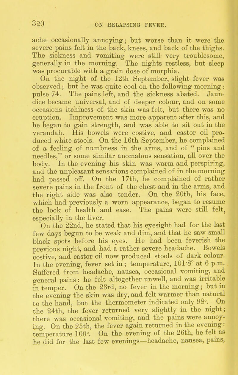 ache occasionally annoying; but worse than it were the severe pains felt in the back, knees, and back of the thighs. The sickness and vomiting were still very troublesome, generally in the morning. The nights restless, but sleep was procurable with a grain dose of morphia. On the night of the 12th September, slight fever was observed; but he was quite cool on the following morning: pulse 74. The pains left, and the sickness abated. Jaun- dice became universal, and of deeper colour, and on some occasions itchiness of the skin was felt, but there was no eruption. Improvement was more apparent after this, and he began to gain strength, and was able to sit out in the verandah. His bowels were costive, and castor oil pro- duced white stools. On the 16th September, he complained of a feeling of numbness in the arms, and of  pins and needles, or some similar anomalous sensation, all over the body. In the evening his skin was warm and perspiring, and the unpleasant sensations complained of in the morning had passed off. On the 17th, he complained of rather severe pains in the front of the chest and in the arms, and the right side was also tender. On the 20th, his face, which had previously a worn appearance, began to resume the look of health and ease. The pains were still felt, especially in the liver. On the 22nd, he stated that his eyesight had for the last few days begun to be weak and dim, and that he saw small black spots before his eyes. He had been feverish the previous night, and had a rather severe headache. Bowels costive, and castor oil now produced stools of dark colour. In the evening, fever set in ; temperature, 101'8° at 6 p.m. Suffered from headache, nausea, occasional vomiting, and general pains : he felt altogether unwell, and was irritable in temper. On the 23rd, no fever in the morning; but in the evening the skin was dry, and felt warmer than natural to the hand, but the thermometer indicated only 98°. _ On the 24th, the fever returned very slightly in the night; there was occasional vomiting, and the pains were annoy- mg. On the 25th, the fever again returned in the evening: temperature 100°. On the evening of the 26th, he felt as he did for the last few evenings—headache, nausea, pains.