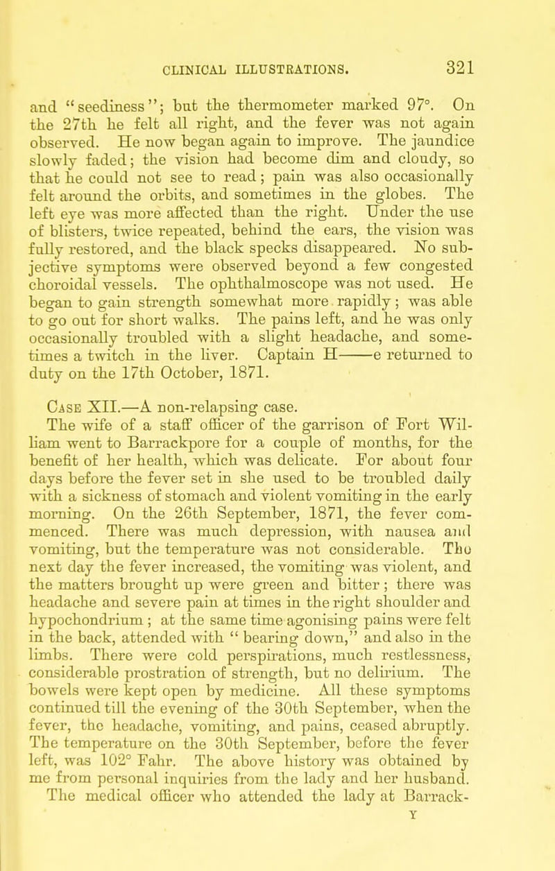 and  seediness ; but the tliermometer marked 97°. On the 27tli lie felt all right, and the fever was not again observed. He now began again to improve. The jaundice slowly faded; the vision had become dim and cloudy, so that he could not see to read; pain was also occasionally felt around the orbits, and sometimes in the globes. The left eye was more affected than the right. Under the use of blisters, twice repeated, behind the ears, the vision was fnlly restored, and the black specks disappeared. No sub- jective symptoms were observed beyond a few congested choroidal vessels. The ophthalmoscope was not used. He began to gain strength somewhat more rapidly; was able to go out for short walks. The pains left, and he was only occasionally troubled with a slight headache, and some- times a twitch in the liver. Captain H e returned to duty on the 17th October, 1871. Case XII.—A non-relapsing case. The wife of a staff officer of the garrison of Port Wil- liam went to Barrackpore for a couple of months, for the benefit of her health, which was delicate. For about four days before the fever set ia she used to be troubled daily with a sickness of stomach and violent vomiting in the early morning. On the 26th September, 1871, the fever com- menced. There was much depression, with nausea and vomiting, but the temperature was not considerable. The next day the fever increased, the vomiting was violent, and the matters brought up were gi^een and bitter; there was headache and severe pain at times in the right shoulder and hypochondrium ; at the same time agonising pains were felt in the back, attended with  bearing down, and also in the limbs. There were cold perspii'ations, much restlessness, considerable prostration of strength, but no delirium. The bowels were kept open by medicine. All these symptoms continued till the evening of the 30th September, when the fever, the headache, vomiting, and pains, ceased abruptly. The temperature on the 30tli September, before the fever left, was 102° Fahr. The above history was obtained by me from personal inquiiies from the lady and her husband. The medical officer who attended the lady at Barx*ack- Y