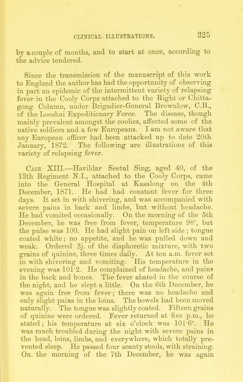 by a cotiple of months, and to start at once, according to the advice tendered. Since the transmission of the manuscript of this work to England the author has had the opportunity of observing in part an epidemic of the intermittent variety of relapsing fever in the Cooly Corps attached to the Right or Chitta- gong Column, under Brigadier-General Brownlow, C.B., of the Looshai Expeditionary Force. The disease, though mainly prevalent amongst the coolies, affected some of the native soldiers and a few Europeans. I am not aware that any European officer had been attacked up to date 20th Janaary, 1872. The following are illustrations of this variety of relapsing fever. Case XIII.—Havildar Seetul Sing, aged 40, of the 13th Regiment N.I., attached to the Cooly Corps, came into the General Hospital at Kasalong on the 4th December, 1871. He had had constant fever for three days. It set in with shivering, and was accompanied with severe pains in back and limbs, but without headache. He had vomited occasionally. On the morning of the 5th December, he was free from fever, temperature 98°, but the pulse was 100. He had slight pain on left side ; tongue coated white; no appetite, and he was pulled down and weak. Ordered oj. of the diaphoretic mixture, with two grains of quinine, ithree times daily. At ten a.m. fever set in with shivering and vomiting. His temperature in the evening was 101'2. He complained of headache, and pains in the back and bones. The fever abated in the course of the night, and he slept a little. On the 6th December, he was again free from fever; there was no headache and only slight pains in the loins. The bowels had been moved naturally. The tongue was slightly coated. Fifteen grains of quinine were ordered. Fever returned at five p.m., he stated; his temperature at six o'clock was 101'6°. He was much troubled during the night with severe pains in the head, loins, limbs, and everywhere, which totally pre- vented sleep. He passed four scanty stools, with straining. On the morning of the 7th December, he was again