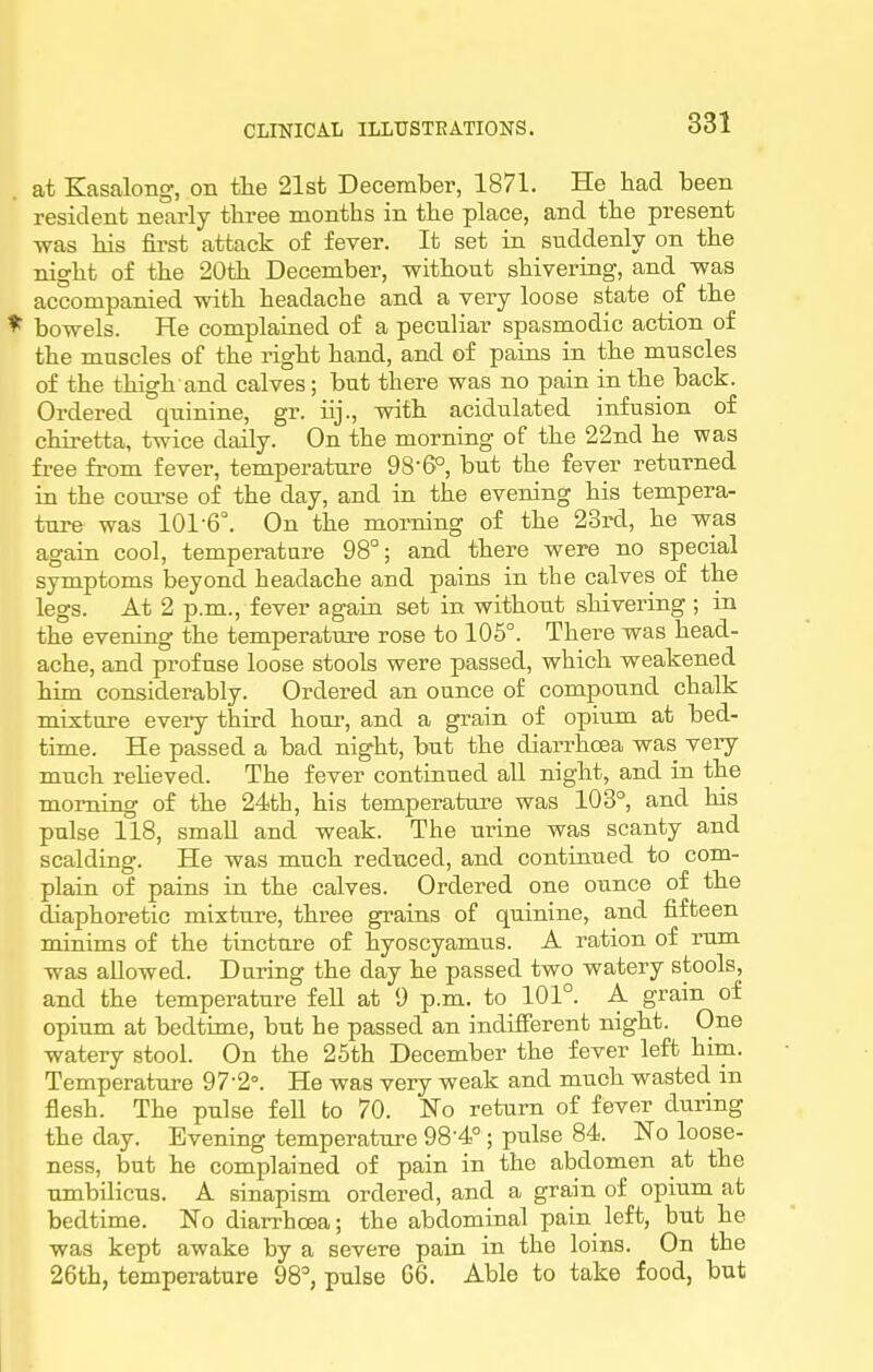 at Kasalong, on the 21st December, 1871. He had been resident nearly three months in the place, and the present was his first attack of fever. It set in suddenly on the night of the 20th December, without shivering, and -was accompanied with headache and a very loose state of the * bowels. He complained of a peculiar spasmodic action of the muscles of the right hand, and of pains in the muscles of the thigh and calves; but there was no pain in the back. Ordered quinine, gr. iij., with acidulated infusion of chiretta, twice daily. On the morning of the 22nd he was free from fever, temperature 98-6^, but the fever returned in the coui-se of the day, and in the evening his tempera- ture was 101-6°. On the morning of the 23rd, he was again cool, temperature 98°; and there were no special symptoms beyond headache and pains in the calves of the legs. At 2 p.m., fever again set in without shivering ; in the evening the temperature rose to 105°. There was head- ache, and profuse loose stools were passed, which weakened him considerably. Ordered an ounce of compound chalk mixture every third hour, and a grain of opium at bed- time. He passed a bad night, but the diarrhoea was very much reheved. The fever continued all night, and in the morning of the 24tb, his temperature was 103°, and his pulse 118, small and weak. The urine was scanty and scalding. He was much reduced, and continued to com- plain of pains in the calves. Ordered one ounce of the diaphoretic mixture, three grains of quinine, and fifteen minims of the tincture of hyoscyamus. A ration of rum was allowed. During the day he passed two watery stools, and the temperature fell at 9 p.m. to 101°. A grain of opium at bedtime, but he passed an indifferent night. One watery stool. On the 25th December the fever left him. Temperature 97-2°. He was very weak and much wasted in flesh. The pulse fell to 70. No return of fever during the day. Evening temperature 98'4° ; pulse 84. No loose- ness, but he complained of pain in the abdomen at the umbilicus. A sinapism ordered, and a grain of opium at bedtime. No diarrhoea; the abdominal pain left, but he was kept awake by a severe paiu in the loins. On the 26th, temperature 98^ pulse G6. Able to take food, but