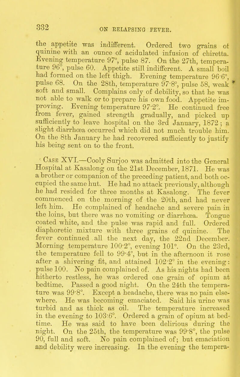 tlie appetite was indifferent. Ordered two grains ot quinine with an ounce of acidulated infusion of chiretta. Evening temperature 97°, pulse 87. On the 27th, tempera- ture 96°, pulse 60. Appetite still indifferent. A small boil had formed on the left thigh. Evening temperature 96-6°, pulse 68. On the 28th, temperature 97-8°, pulse 58, weak * soft and small. Complains only of debility, so that he was not able to walk or to prepare his own food. Appetite im- proving. Evening temperature 97-2°. He continued free from fever, gained strength gradually, and picked up sufficiently to leave hospital on the 3rd January, 1872 ; a slight diarrhoea occurred which did not much ti-ouble him. On the 8th January he had recovered sufficiently to justify his being sent on to the front. ' Case XVI.—Cooly Surjoo was admitted into the General Hospital at Kasalong on the 21st December, 1871. He was a brother or companion of the preceding patient, and both oc- cupied the same hut. He had no attack previously, although he had resided for three months at Kasalong. The fever commenced on the morning of the 2Gth, and had never left him. He complained of headache and severe pain in the loins, but there was no vomiting or diarrhoea. Tongue coated white, and the pulse was rapid and full. Ordered diaphoretic mixture with three grains of quinine. The fever continued all the next day, the 22nd December. Morning temperature 100-2°, evening 101°. On the 23rd, the temperature fell to 99-4°, but in the aftei'noon it rose after a shivering fit, and attained 102'2° in the evening: pulse 100. No pain complained of. As his nights had been hitherto restless, he was ordered one grain of opium at bedtime. Passed a good night. On the 24th the tempera- ture was 99'8°. Except a headache, there was no pain else- where. He was becoming emaciated. Said his urine was turbid and as thick as oil. The temperature increased in the evening to 103-6°. Ordered a grain of opimn at bed- time. He was said to have been delirious during the night. On the 26th, the temperature was 998°, the pulse 90, full and soft. No pain complained of; but emaciation and debility were increasing. In the evening the tempera-