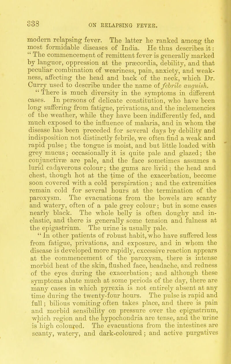 modern relapsing fever. Tlie latter lie ranked among tlie most formidable diseases of India. He ttns describes it:  The commencement of remittent fever is generally marked by languor, oppression at the prascordia, debility, and that peculiar combination of weariness, pain, anxiety, and weak- ness, aflPecting the head and back of the neck, which Dr. Ourry used to describe under the name of febrile anguish.  There is much diversity in the symptoms in different cases. In persons of dehcate constitution, who have been long suffering from fatigue, privations, and the inclemencies of the weather, while they have been indifferently fed, and much exposed to the iniiuence of malaria, and in whom the disease has been preceded for several days by debility and indisposition not distinctly febrile, we often find a weak and rapid pulse ; the tongue is moist, and but little loaded with grey mucus; occasionally it is quite pale and glazed; the conjunctivEe are pale, and the face sometimes assumes a lurid cadaverous colour; the gums are livid; the head and chest, though hot at the time of the exacerbation, become soon covered with a cold perspiration ; and the extremities remain cold for several hours at the termination of the paroxysm. The evacuations from the bowels are scanty and watery, often of a pale grey colour; but in some cases nearly black. The whole belly is often doughy and in- elastic, and there is generally some tension and fulness at the epigastrium. The urine is usually pale.  In other patients of robust habit, who have suffered less from fatigue, privations, and exposure, and in whom the disease is developed more rapidly, excessive reaction appeal's at the commencement of the paroxysm, there is intense morbid heat of the skin, flushed face, headache, and redness of the eyes during the exacerbation; and although these symptoms abate much at some periods of the day, there are many cases in which pyrexia is not entirely absent at any time during the twenty-fom- houi's. The pulse is rapid and full; bilious vomiting often takes place, and there is pain and morbid sensibility on pressure over the epigastrium, which region and the hypochondria are tense, and the urine is high colouved. The evacuations from the intestines are scanty, watery, and dark-coloured; and active purgatives
