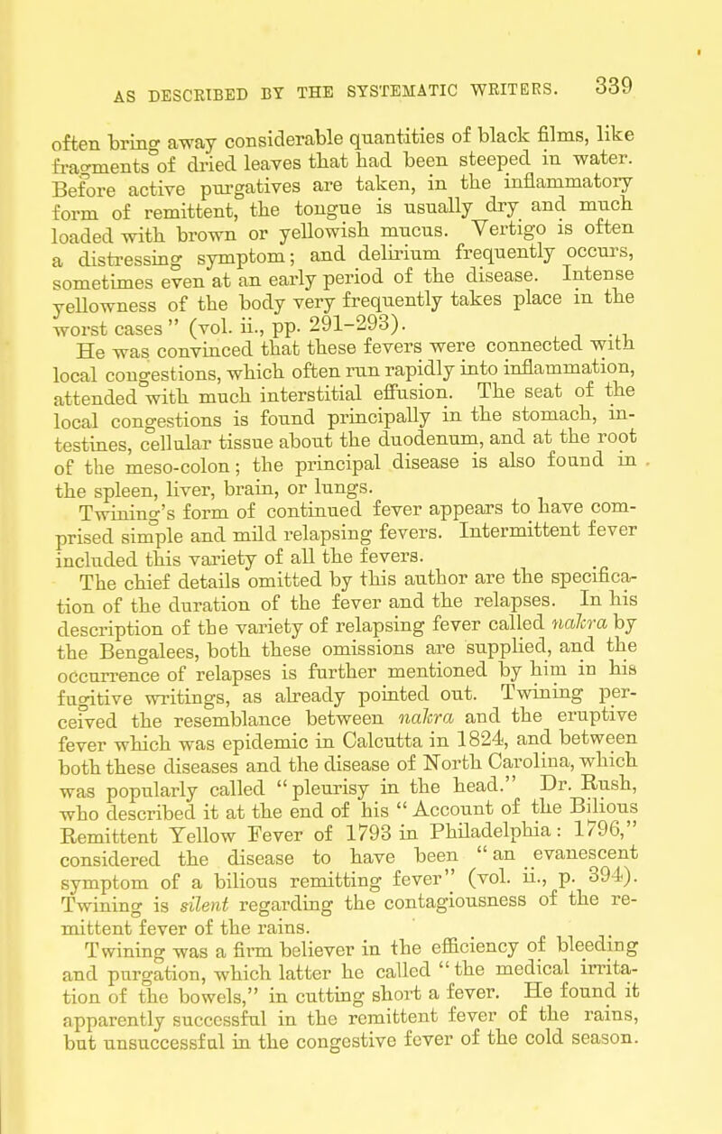 often bring away considerable quantities of black films, like fi-acrments°of dried leaves that had been steeped in water. Before active pni-gatives are taken, in the inflammatory form of remittent, the tongue is usually dry and much loaded with brown or yellowish mucus. Vertigo is often a distressing symptom; and delirium frequently occurs, sometimes even at an early period of the disease. Intense yellowness of the body very frequently takes place m the worst cases (vol. ii., pp. 291-293). He was convinced that these fevers were connected with local congestions, which often run rapidly into inflammation, attended with much interstitial efiusion. The seat of the local congestions is found principally in the stomach, m- testines, c°ellular tissue about the duodenum, and at the root of the meso-colon; the principal disease is also found m the spleen, liver, brain, or lungs. Twining's form of continued fever appears to have com- prised simple and mild relapsing fevers. Intermittent fever included this variety of all the fevers. The chief details omitted by this author are the specifica- tion of the duration of the fever and the relapses. In his description of the variety of relapsing fever called naJcra by the Bengalees, both these omissions are supplied, and the occun-ence of relapses is further mentioned by him in his fugitive writings, as abeady pomted out. Twining per- cefved the resemblance between nahra and the eruptive fever which was epidemic in Calcutta in 1824, and between both these diseases and the disease of North Carolina, which was popularly called pleurisy in the head. Dr. Rush, who described it at the end of his  Account of the Bilious Remittent Yellow Fever of 1793 in Philadelphia: 1796, considered the disease to have been  an _ evanescent symptom of a bilious remitting fever (vol. ii., p. 394). Twining is silent regarding the contagiousness of the re- mittent fever of the rains. Twining was a firm believer in the efficiency of bleeding and purgation, which latter he called the medical irrita- tion of the bowels, in cuttmg short a fever. He found it apparently successful in the remittent fever of the rains, but unsuccessful in the congestive fever of the cold season.