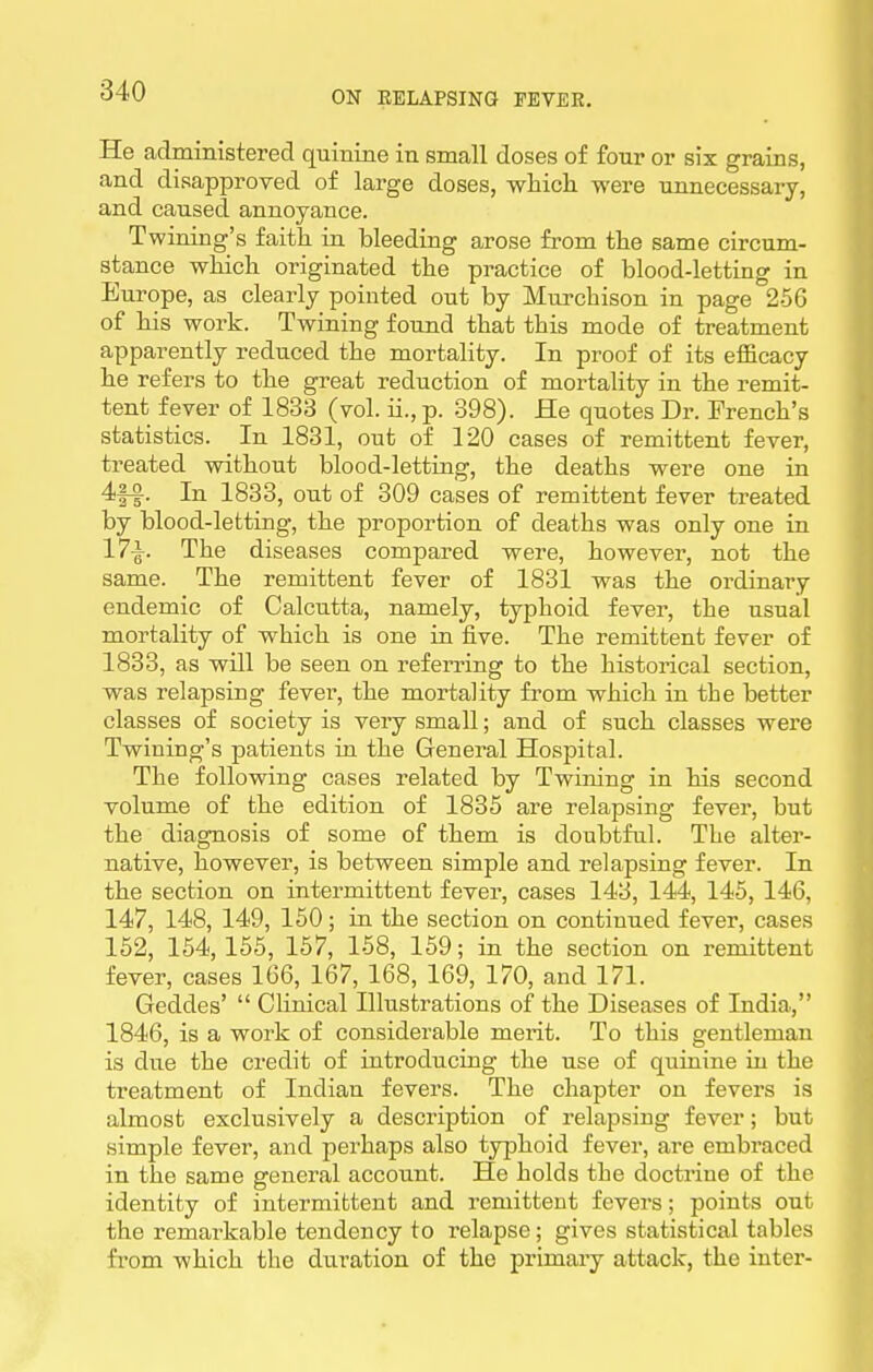 He administered quinine in small doses of four or six grains, and disapproved of large doses, whicli were unnecessary, and caused annoyance. Twining's faith in bleeding arose from the same circum- stance which originated the practice of blood-letting in Europe, as clearly pointed out by Murcbison in page 256 of his work. Twining found that this mode of treatment apparently reduced the mortality. In proof of its efficacy he refers to the great reduction of mortality in the remit- tent fever of 1833 (vol. ii., p. 398). He quotes Dr. French's statistics. In 1831, out of 120 cases of remittent fever, treated without blood-letting, the deaths were one in 4|-a. In 1833, out of 309 cases of remittent fever treated by blood-letting, the proportion of deaths was only one in 17i. The diseases compared were, however, not the same. The remittent fever of 1831 was the ordinary endemic of Calcutta, namely, typhoid fever, the usual mortality of which is one in five. The remittent fever of 1833, as will be seen on referring to the historical section, was relapsing fever, the mortality from which in the better classes of society is very small; and of such classes were Twining's patients in the General Hospital. The following cases related by Twining in his second volume of the edition of 1835 are relapsing fever, but the diagnosis of some of them is doubtful. The alter- native, however, is between simple and relapsing fever. In the section on intermittent fever, cases 143, 144, 145, 146, 147, 148, 149, 150; in the section on continued fever, cases 152, 154,155, 157, 158, 159; in the section on remittent fever, cases 166, 167, 168, 169, 170, and 171. Geddes'  Clinical Illustrations of the Diseases of India, 1846, is a work of considerable merit. To this gentleman is due the credit of introducing the use of quinine in the treatment of Indian fevers. The chapter on fevers is almost exclusively a description of relapsing fever; but .simple fever, and perhaps also typhoid fever, are embraced in the same general account. He holds the doctrine of the identity of intermittent and remittent fevers; points out the remarkable tendency to relapse; gives statistical tables from which the duration of the primary attack, the inter-