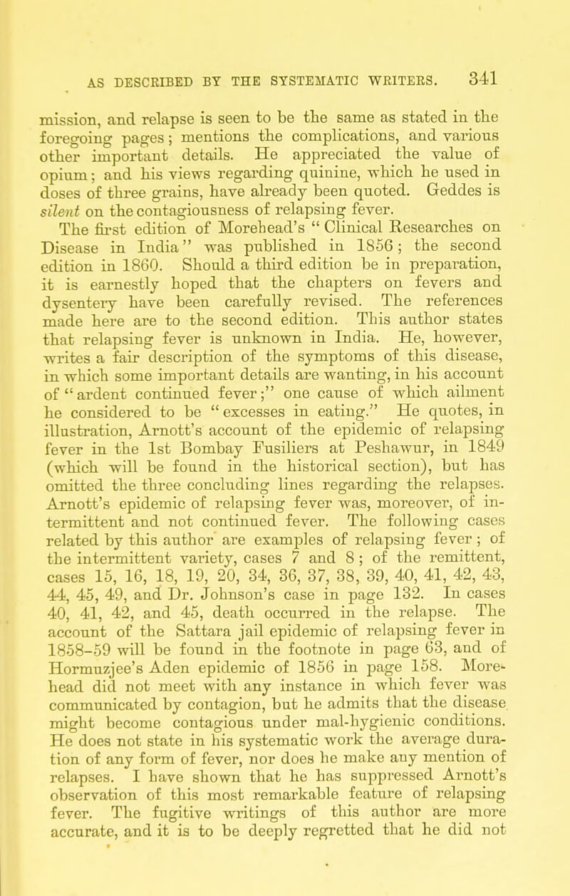 mission, and relapse is seen to be the same as stated in the foregoing pages; mentions the complications, and various other important details. He appreciated the value of opium; and his views regarding quinine, vrhich he used in doses of three grains, have already been quoted. Geddes is sileiit on the contagiousness of relapsing fever. The fii'st edition of Morehead's  Clinical Eesearches on Disease in India was published in 1866; the second edition in 1860. Should a third edition be in preparation, it is earnestly hoped that the chapters on fevers and dysenteiy have been carefully revised. The references made here are to the second edition. This author states that relapsing fever is unknown in India. He, however, -writes a fair description of the symptoms of this disease, in which some important details are wanting, in his account of ardent contiuued fever; one cause of which ailment he considered to be  excesses in eating. He quotes, in illustration, Arnott's account of the epidemic of relapsing fever in the 1st Bombay Fusiliers at Peshawur, in 1849 (which will be found in the historical section), but has omitted the three concluding lines regarding the relapses. Arnott's epidemic of relapsing fever was, moreover, of in- termittent and not continued fever. The following cases related by this author are examples of relapsing fever ; of the intermittent variety, cases 7 and 8 ; of the remittent, cases 15, 16, 18, 19, 20, 34, 36, 37, 38, 39, 40, 41, 42, 43, 44, 45, 49, and Dr. Johnson's case in page 132. In cases 40, 41, 42, and 45, death occurred in the relapse. The account of the Sattara jail epidemic of relapsing fever in 1858-59 wUl be found in the footnote in page 63, and of Hormuzjee's Aden epidemic of 1856 in page 158. More- head did not meet with any instance in which fever was communicated by contagion, but he admits that the disease might become contagious under mal-hygienic conditions. He does not state in his systematic work the average dura- tion of any form of fever, nor does he make any mention of relapses. I have shown that he has suppressed Arnott's observation of this most remarkable feature of relapsing fever. The fugitive writings of this author are more accurate, and it is to be deeply regretted that he did not