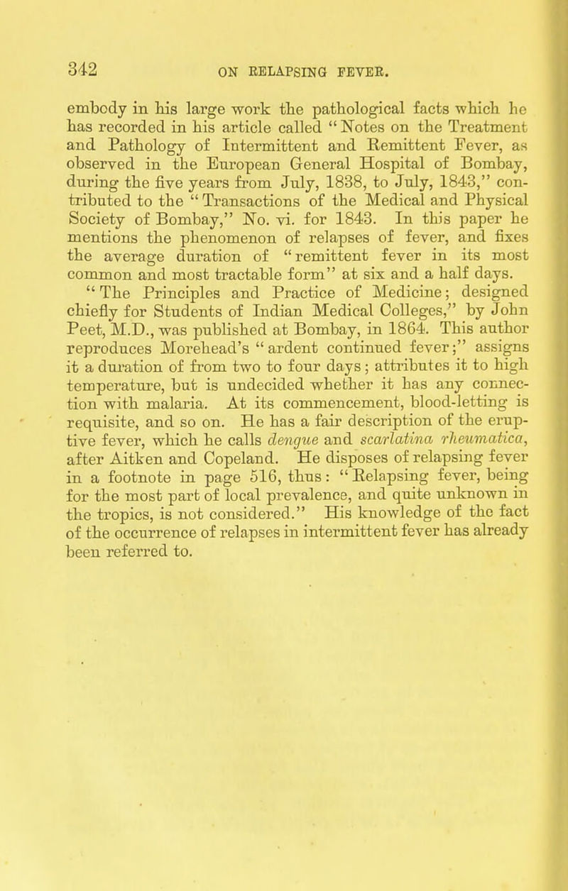 embody in Ms large work tlie pathological facts wliicli he has recorded in his article called  Notes on the Treatment and Pathology of Intermittent and Remittent Fever, as observed in the European General Hospital of Bombay, during the five years from July, 1838, to July, 1843, con- tributed to the  Transactions of the Medical and Physical Society of Bombay, No. vi. for 1843. In this paper he mentions the phenomenon of relapses of fever, and fixes the average duration of remittent fever in its most common and most tractable form at six and a half days. The Principles and Practice of Medicine; designed chiefly for Students of Indian Medical Colleges, by John Peet, M.D., was published at Bombay, in 1864. This author reproduces Morehead's ardent continued fever; assigns it a dui'ation of from two to four days; attributes it to high temperature, but is undecided whether it has any connec- tion with malaria. At its commencement, blood-letting is requisite, and so on. He has a fair description of the erup- tive fever, which he calls dengue and scarlatina rheumatica, after Aitken and Copeland. He disposes of relapsing fever in a footnote in page 516, thus:  Eelapsing fever, being for the most part of local prevalence, and quite unknown in the tropics, is not considered. His knowledge of the fact of the occurrence of relapses in intermittent fever has already been referred to.