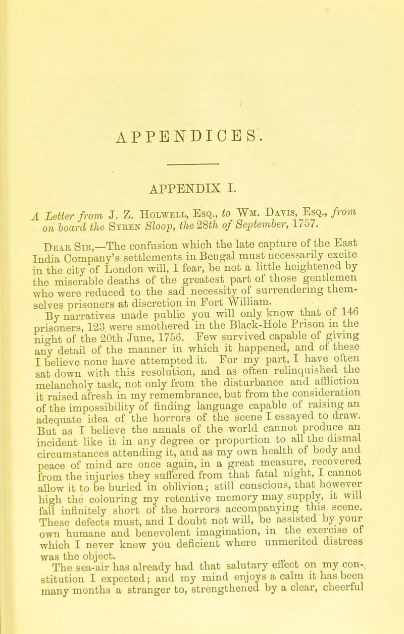 1 APPENDICES APPENDIX I. A Letter from J. Z. Holwtsll, Esq., to Wm. Davis, Esq., from on hoard the Syben Sloop, the 28th of September, 1757. Dear Sm,—The confusion whicli the late capture of the East India Company's settlements in Bengal must necessarily excite in the city of London wHl, I fear, be not a little heightened by the miserable deaths of the greatest part of those gentlemen who were reduced to the sad necessity of surrendering them- selves prisoners at discretion in Fort William. By narratives made public you will only know that of 14b prisoners, 123 were smothered in the Black-Hole Prison m the night of the 20th June, 1756. Few survived capable of giving any detail of the manner in which it happened, and of these I believe none have attempted it. For my part, I have often sat down with this resolution, and as often relinquished the melancholy task, not only from the disturbance and affliction it raised afresh in my remembrance, but from the consideration of the impossibiUty of finding language capable of raising an adequate idea of the horrors of the scene I essayed to draw. But as I beheve the annals of the world cannot produce an incident like it in any degree or proportion to all the dismal circumstances attending it, and as my own health of body and peace of mmd are once again, in a great measure, recovered from the injuries they sufiered from that fatal night, I cannot aUow it to be burned in oblivion; stUl conscious, that however high the colouring my retentive memory may supply, it will fall infinitely short of the horrors accompanying this scene. These defects must, and I doubt not will, be assisted by your own humane and benevolent imagination, m the exercise of which I never knew you deficient where unmerited distress was the object. The sea-air has already had that salutary effect on my con- stitution I expected; and my mind enjoys a calm it has been many months a stranger to, strengthened by a clear, cheerful