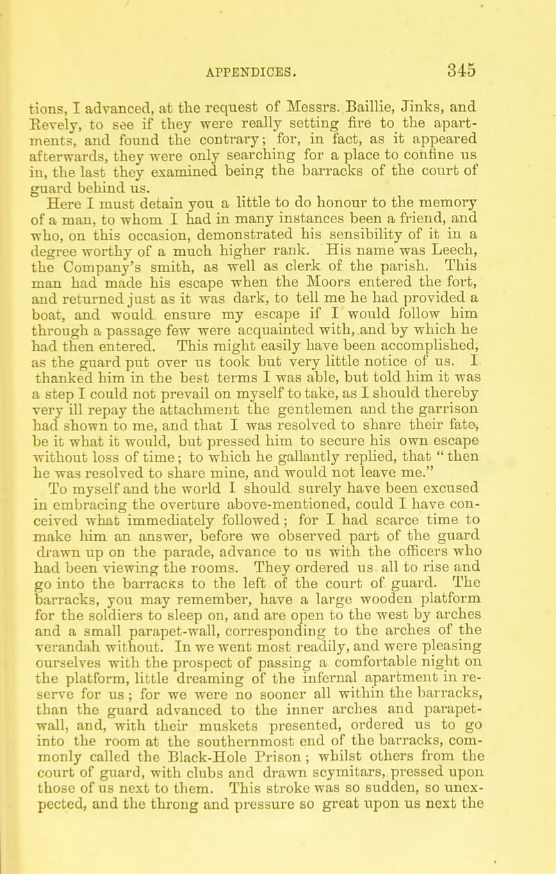 tions, I advanced, at the request of Messrs. Baillie, Jinks, and Eevely, to see if they were really setting fire to the apart- ments, and found the contrary; for, in fact, as it appeared afterwards, they were only searching for a place to confine us in, the last they examined being the barracks of the court of guard behind us. Here I must detain you a little to do honour to the memory of a man, to whom I had in many instances been a friend, and who, on this occasion, demonstrated his sensibility of it in a degree worthy of a much higher rank. His name was Leech, the Company's smith, as well as clerk of the parish. This man had made his escape when the Moors entered the fort, and returned just as it was dark, to tell me he had provided a boat, and would ensure my escape if I would follow him through a passage few were acquainted with,.and by which he had then entered. This might easily have been accomplished, as the guard put over us took but very Httle notice of us. I thanked him in the best terms I was able, but told him it was a step I could not prevail on myself to take, as I should thereby very ill repay the attachment the gentlemen and the garrison had shown to me, and that I was resolved to share their fate, be it what it would, but pressed him to secure his own escape without loss of time; to which he gallantly replied, that  then he was resolved to share mine, and would not leave me. To myself and the world I should surely have been excused in embracing the overture above-mentioned, could I have con- ceived what immediately followed; for I had scarce time to make him an answer, before we observed part of the guard di-awn up on the parade, advance to us with the ofiicers who had been viewing the rooms. They ordered us all to rise and go into the barracKs to the left of the court of guard. The barracks, you may remember, have a large wooden platform for the soldiers to sleep on, and ai-e open to the west by arches and a small parapet-wall, corresponding to the arches of the verandah without. In we went most readily, and were pleasing ourselves with the prospect of passing a comfortable night on the platform, little dreaming of the infernal apartment in re- serve for us ; for we were no sooner all within the barracks, than the guard advanced to the inner arches and parapet- wall, and, with their muskets presented, ordered us to go into the room at the southernmost end of the barracks, com- monly called the Black-Hole Prison; whilst others from the court of guard, with clubs and drawn scymitars, pressed upon those of us next to them. This stroke was so sudden, so unex- pected, and the throng and pressure so great iipon us next the
