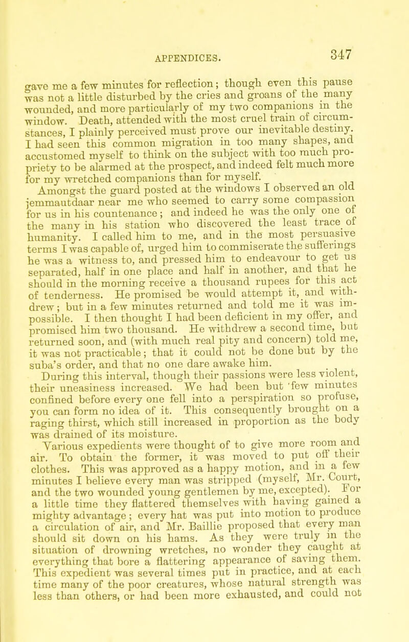 ^ave me a few minutes for reflection; though even this pause was not a little disturbed by the cries and groans of the many wounded, and more particularly of my two companions m the window. Death, attended with the most cruel tram of circum- stances, I plainly perceived must prove our inevitable destiny. I had seen this common migration in too many shapes, and accustomed myself to think on the subject with too ranch pi'O- priety to be alarmed at the prospect, and indeed felt much more for my wretched companions than for myself. Amongst the guard posted at the windows I observed an old jemmantdaar near me who seemed to carry some compassion for us in his countenance; and indeed he was the only one ot the many in his station who discovered the least trace of humanity. I called him to me, and in the most persuasive terms I was capable of, urged him to commiserate the sufferings he was a witness to, and pressed him to endeavour to get us separated, half in one place and half in another, and that he should in the morning receive a thousand rupees for this act of tenderness. He promised be would attempt it, and with- drew ; but in a few minutes returned and told me it was im- possible. I then thought I had been deficient in my offer, and promised him two thousand. He withdrew a second time, but returned soon, and (with much real pity and concern) told me, it was not practicable; that it could not be done but by the suba's order, and that no one dare awake him. During this interval, though their passions were less violent, their uneasiness increased. We had been but 'few minutes confined before every one fell into a perspiration so profuse, you can form no idea of it. This consequently brought on a raging thirst, which still increased in proportion as the body was drained of its moisture. Yarious expedients were thought of to give more room and air. To obtain the former, it was moved to put ofi their clothes. This was approved as a happy motion, and m a few minutes I believe every man was stripped (myself, Mr. Court, and the two wounded young gentlemen by me, excepted). For a little time they flattered themselves with haying gained a mighty advantage ; every hat was put into motion to produce a cii'culation of air, and Mr. Baillie proposed that every man should sit down on his hams. As they were truly m the situation of drowning wretches, no wonder they caught at everything that bore a flattering appearance of saving thein. This expedient was several times put in practice, and at each time many of the poor creatures, whose natural strength was less than others, or had been more exhausted, and could not